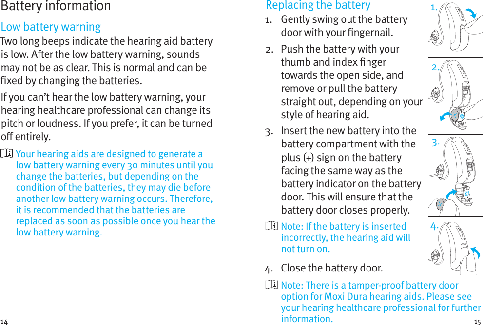 14 15Battery informationLow battery warningTwo long beeps indicate the hearing aid battery is low. Aer the low battery warning, sounds may not be as clear. This is normal and can be xed by changing the batteries.If you can’t hear the low battery warning, your hearing healthcare professional can change its pitch or loudness. If you prefer, it can be turned o entirely.  Your hearing aids are designed to generate a low battery warning every 30 minutes until you change the batteries, but depending on the condition of the batteries, they may die before another low battery warning occurs. Therefore, it is recommended that the batteries are replaced as soon as possible once you hear the low battery warning.Replacing the battery1.   Gently swing out the battery door with your ngernail. 2.   Push the battery with your thumb and index nger towards the open side, and remove or pull the battery straight out, depending on your style of hearing aid.3.   Insert the new battery into the battery compartment with the plus (+) sign on the battery facing the same way as the battery indicator on the battery door. This will ensure that the battery door closes properly.  Note: If the battery is inserted incorrectly, the hearing aid will not turn on.4.  Close the battery door.   Note: There is a tamper-proof battery door option for MoxiDura hearing aids. Please see your hearing healthcare professional for further information.1.2.3.4.