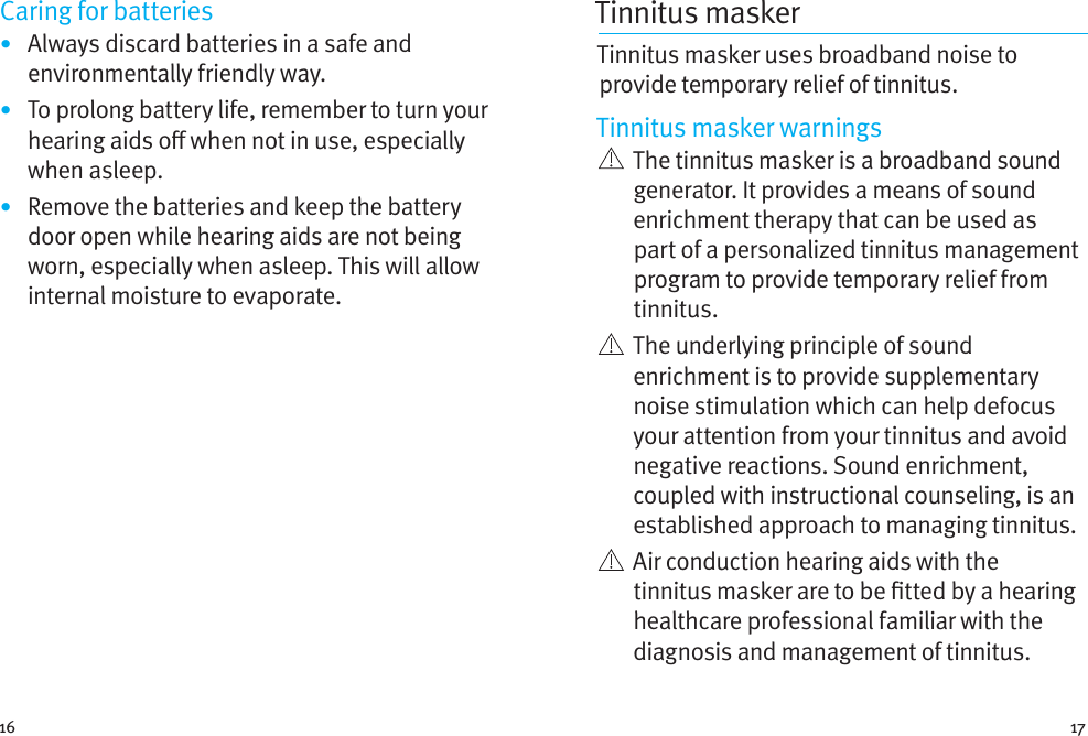 16 17Caring for batteries•  Always discard batteries in a safe and environmentally friendly way.•  To prolong battery life, remember to turn your hearing aids o when not in use, especially when asleep.•  Remove the batteries and keep the battery door open while hearing aids are not being worn, especially when asleep. This will allow internal moisture to evaporate.Tinnitus masker Tinnitus masker uses broadband noise to provide temporary relief of tinnitus.Tinnitus masker warnings   The tinnitus masker is a broadband sound generator. It provides a means of sound enrichment therapy that can be used as part of a personalized tinnitus management program to provide temporary relief from tinnitus.   The underlying principle of sound enrichment is to provide supplementary noise stimulation which can help defocus your attention from your tinnitus and avoid negative reactions. Sound enrichment, coupled with instructional counseling, is an established approach to managing tinnitus.   Air conduction hearing aids with the tinnitus masker are to be tted by a hearing healthcare professional familiar with the diagnosis and management of tinnitus. 