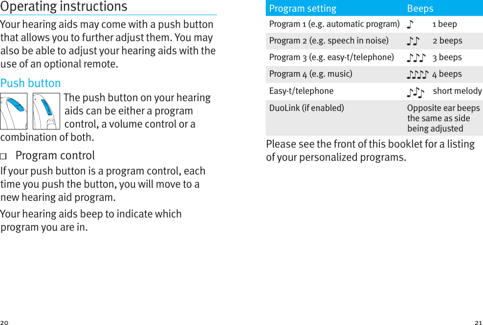 20 21Operating instructionsYour hearing aids may come with a push button that allows you to further adjust them. You may also be able to adjust your hearing aids with the use of an optional remote.Push buttonThe push button on your hearing aids can be either a program control, a volume control or a combination of both.   Program controlIf your push button is a program control, each time you push the button, you will move to a new hearing aid program.  Your hearing aids beep to indicate which program you are in.Program setting BeepsProgram 1 (e.g. automatic program) 1 beepProgram 2 (e.g. speech in noise) 2 beepsProgram 3 (e.g. easy-t/telephone) 3 beepsProgram 4 (e.g. music) 4 beepsEasy-t/telephone short melodyDuoLink (if enabled) Opposite ear beeps the same as side being adjustedPlease see the front of this booklet for a listing of your personalized programs.