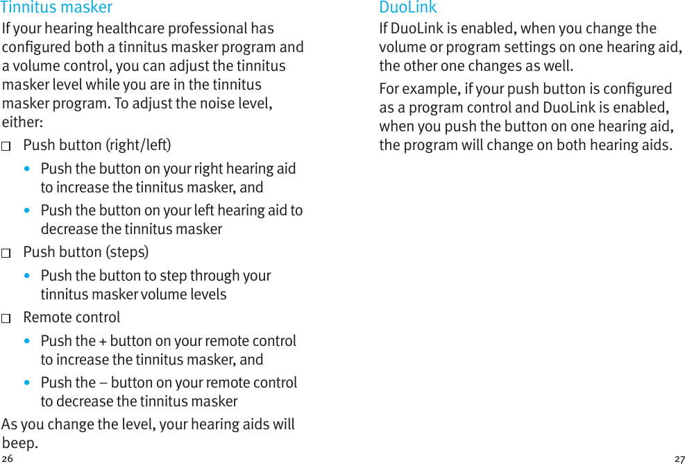 26 27Tinnitus maskerIf your hearing healthcare professional has congured both a tinnitus masker program and a volume control, you can adjust the tinnitus masker level while you are in the tinnitus masker program. To adjust the noise level, either:   Push button (right/le)•  Push the button on your right hearing aid to increase the tinnitus masker, and•  Push the button on your le hearing aid to decrease the tinnitus masker  Push button (steps)•  Push the button to step through your tinnitus masker volume levels  Remote control•  Push the + button on your remote control to increase the tinnitus masker, and•  Push the – button on your remote control to decrease the tinnitus maskerAs you change the level, your hearing aids will beep. DuoLinkIf DuoLink is enabled, when you change the volume or program settings on one hearing aid, the other one changes as well. For example, if your push button is congured as a program control and DuoLink is enabled, when you push the button on one hearing aid, the program will change on both hearing aids.