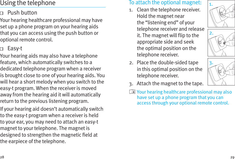 28 291.2.3.To attach the optional magnet:1.    Clean the telephone receiver. Hold the magnet near the “listening end” of your telephone receiver and release it. The magnet will flip to the appropriate side and seek the optimal position on the telephone receiver.2.    Place the double-sided tape in this optimal position on the telephone receiver. 3.  Attach the magnet to the tape.  Your hearing healthcare professional may also have set up a phone program that you can access through your optional remote control.Using the telephone   Push  buttonYour hearing healthcare professional may have set up a phone program on your hearing aids that you can access using the push button or optional remote control.     Easy-tYour hearing aids may also have a telephone feature, which automatically switches to a dedicated telephone program when a receiver is brought close to one of your hearing aids. You will hear a short melody when you switch to the easy-t program. When the receiver is moved away from the hearing aid it will automatically return to the previous listening program.If your hearing aid doesn’t automatically switch to the easy-t program when a receiver is held to your ear, you may need to attach an easy-t magnet to your telephone. The magnet is designed to strengthen the magnetic eld at the earpiece of the telephone.