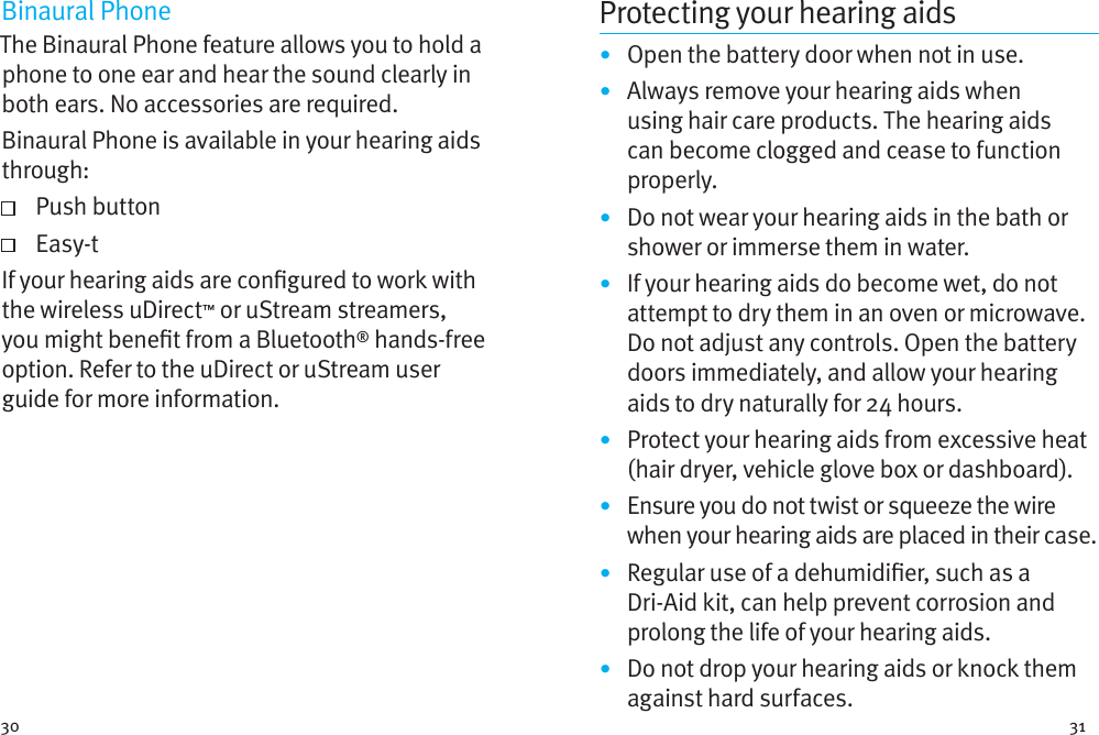 30 31Binaural PhoneThe Binaural Phone feature allows you to hold a phone to one ear and hear the sound clearly in both ears. No accessories are required.Binaural Phone is available in your hearing aids through:   Push  button   Easy-tIf your hearing aids are congured to work with the wireless uDirect™ or uStream streamers, you might benet from a Bluetooth® hands-free option. Refer to the uDirect or uStream user guide for more information. Protecting your hearing aids•  Open the battery door when not in use.•  Always remove your hearing aids when using hair care products. The hearing aids can become clogged and cease to function properly.•  Do not wear your hearing aids in the bath or shower or immerse them in water. •  If your hearing aids do become wet, do not attempt to dry them in an oven or microwave. Do not adjust any controls. Open the battery doors immediately, and allow your hearing aids to dry naturally for 24 hours.•  Protect your hearing aids from excessive heat (hair dryer, vehicle glove box or dashboard).•  Ensure you do not twist or squeeze the wire when your hearing aids are placed in their case. •  Regular use of a dehumidier, such as a Dri-Aid kit, can help prevent corrosion and prolong the life of your hearing aids. •  Do not drop your hearing aids or knock them against hard surfaces.