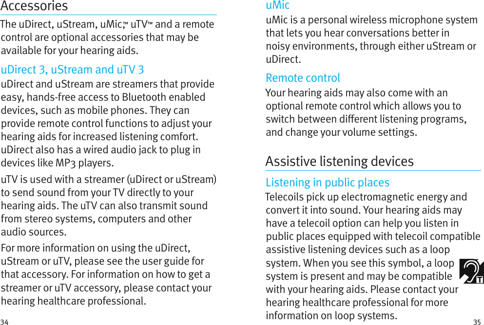 34 35AccessoriesThe uDirect, uStream, uMic,™ uTV™ and a remote control are optional accessories that may be available for your hearing aids. uDirect , uStream and uTV uDirect and uStream are streamers that provide easy, hands-free access to Bluetooth enabled devices, such as mobile phones. They can provide remote control functions to adjust your hearing aids for increased listening comfort. uDirect also has a wired audio jack to plug in devices like MP3 players. uTV is used with a streamer (uDirect or uStream) to send sound from your TV directly to your hearing aids. The uTV can also transmit sound from stereo systems, computers and other audio sources.For more information on using the uDirect, uStream or uTV, please see the user guide for that accessory. For information on how to get a streamer or uTV accessory, please contact your hearing healthcare professional.uMicuMic is a personal wireless microphone system that lets you hear conversations better in noisy environments, through either uStream or uDirect.Remote controlYour hearing aids may also come with an optional remote control which allows you to switch between dierent listening programs, and change your volume settings.Assistive listening devicesListening in public placesTelecoils pick up electromagnetic energy and convert it into sound. Your hearing aids may have a telecoil option can help you listen in public places equipped with telecoil compatible assistive listening devices such as a loop system. When you see this symbol, a loop system is present and may be compatible with your hearing aids. Please contact your hearing healthcare professional for more information on loop systems.