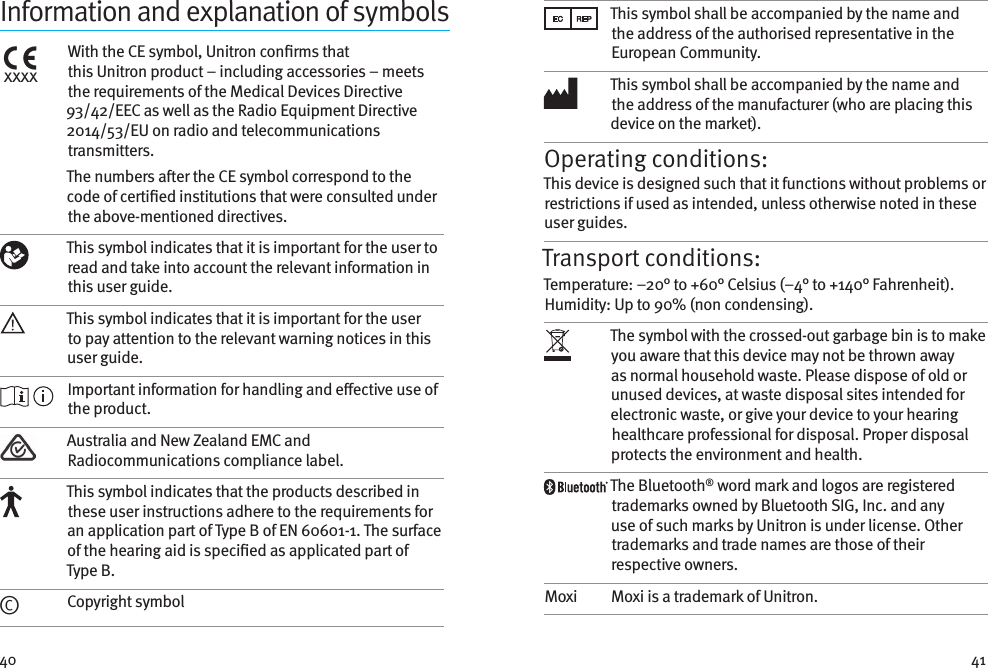 40 41Information and explanation of symbolsxxxxWith the CE symbol, Unitron conrms that thisUnitron product – including accessories – meets therequirements of the Medical Devices Directive  93/42/EEC as well as the Radio Equipment Directive 2014/53/EU on radio and telecommunications transmitters.The numbers aer the CE symbol correspond to the code of certied institutions that were consulted under the above-mentioned directives. This symbol indicates that it is important for the user to read and take into account the relevant information in this user guide.This symbol indicates that it is important for the user to pay attention to the relevant warning notices in this user guide. Important information for handling and eective use of the product.Australia and New Zealand EMC and Radiocommunications compliance label.This symbol indicates that the products described in these user instructions adhere to the requirements for an application part of Type B of EN 60601-1. The surface of the hearing aid is specied as applicated part of Type B.©Copyright symbolThis symbol shall be accompanied by the name and the address of the authorised representative in the European Community.This symbol shall be accompanied by the name and the address of the manufacturer (who are placing this device on the market).Operating conditions:This device is designed such that it functions without problems or restrictions if used as intended, unless otherwise noted in these user guides.Transport conditions:Temperature: –20° to +60° Celsius (–4° to +140° Fahrenheit). Humidity: Up to 90% (non condensing). The symbol with the crossed-out garbage bin is to make you aware that this device may not be thrown away as normal household waste. Please dispose of old or unused devices, at waste disposal sites intended for electronic waste, or give your device to your hearing healthcare professional for disposal. Proper disposal protects the environment and health.The Bluetooth® word mark and logos are registered trademarks owned by Bluetooth SIG, Inc. and any use of such marks by Unitron is under license. Other trademarks and trade names are those of their respective owners.Moxi Moxi is a trademark of Unitron.