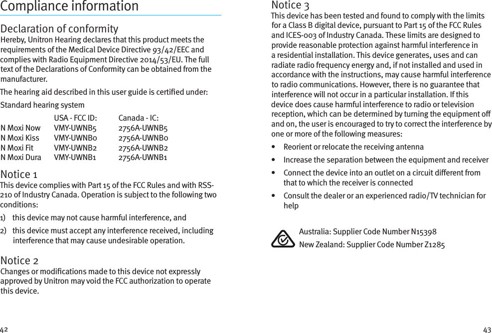 42 43Compliance informationDeclaration of conformityHereby, Unitron Hearing declares that this product meets the requirements of the Medical Device Directive 93/42/EEC and complies with Radio Equipment Directive 2014/53/EU. The full text of the Declarations of Conformity can be obtained from the manufacturer.The hearing aid described in this user guide is certied under:Standard hearing system  USA - FCC ID:   Canada - IC: N Moxi Now  VMY-UWNB5  2756A-UWNB5N Moxi Kiss  VMY-UWNB0  2756A-UWNB0N Moxi Fit  VMY-UWNB2  2756A-UWNB2N Moxi Dura  VMY-UWNB1  2756A-UWNB1Notice 1This device complies with Part 15 of the FCC Rules and with RSS-210 of Industry Canada. Operation is subject to the following two conditions:1)    this device may not cause harmful interference, and2)    this device must accept any interference received, including interference that may cause undesirable operation.Notice 2Changes or modications made to this device not expressly approved by Unitron may void the FCC authorization to operate this device.Notice 3This device has been tested and found to comply with the limits for a Class B digital device, pursuant to Part 15 of the FCC Rules and ICES-003 of Industry Canada. These limits are designed to provide reasonable protection against harmful interference in a residential installation. This device generates, uses and can radiate radio frequency energy and, if not installed and used in accordance with the instructions, may cause harmful interference to radio communications. However, there is no guarantee that interference will not occur in a particular installation. If this device does cause harmful interference to radio or television reception, which can be determined by turning the equipment o and on, the user is encouraged to try to correct the interference by one or more of the following measures:•   Reorient or relocate the receiving antenna•   Increase the separation between the equipment and receiver•    Connect the device into an outlet on a circuit dierent from that to which the receiver is connected•    Consult the dealer or an experienced radio/TV technician for help  Australia: Supplier Code Number N15398  New Zealand: Supplier Code Number Z1285