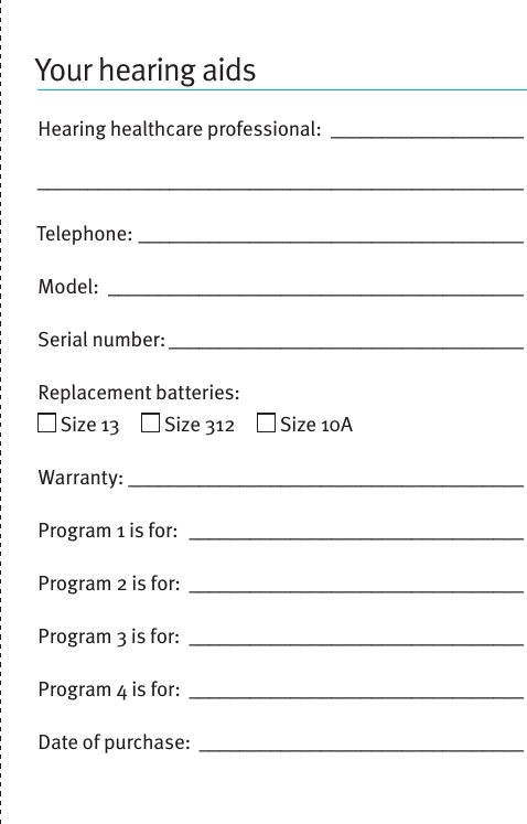 Your hearing aidsHearing healthcare professional: ___________________________________________________________________Telephone: ______________________________________Model:  _________________________________________Serial number: ___________________________________Replacement batteries:    Size 13       Size 312       Size 10A  Warranty: _______________________________________Program 1 is for:  _________________________________Program 2 is for:  _________________________________Program 3 is for:  _________________________________Program 4 is for:  _________________________________Date of purchase: ________________________________