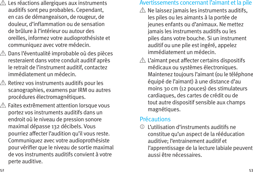 52 53    Les réactions allergiques aux instruments auditifs sont peu probables. Cependant, en cas de démangeaison, de rougeur, de douleur, d’inflammation ou de sensation de brûlure à l’intérieur ou autour des oreilles, informez votre audioprothésiste et communiquez avec votre médecin.    Dans l’éventualité improbable où des pièces resteraient dans votre conduit auditif après le retrait de l’instrument auditif, contactez immédiatement un médecin.    Retirez vos instruments auditifs pour les scanographies, examens par IRM ou autres procédures électromagnétiques.   Faites extrêmement attention lorsque vous portez vos instruments auditifs dans un endroit où le niveau de pression sonore maximal dépasse 132 décibels. Vous pourriez aecter l’audition qu’il vous reste. Communiquez avec votre audioprothésiste pour vérier que le niveau de sortie maximal de vos instruments auditifs convient à votre perte auditive.Avertissements concernant l’aimant et la pile   Ne laissez jamais les instruments auditifs, les piles ou les aimants à la portée de jeunes enfants ou d’animaux. Ne mettez jamais les instruments auditifs ou les piles dans votre bouche. Si un instrument auditif ou une pile est ingéré, appelez immédiatement un médecin.   L’aimant peut aecter certains dispositifs médicaux ou systèmes électroniques. Maintenez toujours l’aimant (ou le téléphone équipé de l’aimant) à une distance d’au moins 30cm (12pouces) des stimulateurs cardiaques, des cartes de crédit ou de tout autre dispositif sensible aux champs magnétiques.Précautions   L’utilisation d’instruments auditifs ne constitue qu’un aspect de la rééducation auditive; l’entrainement auditif et l’apprentissage de la lecture labiale peuvent aussi être nécessaires.