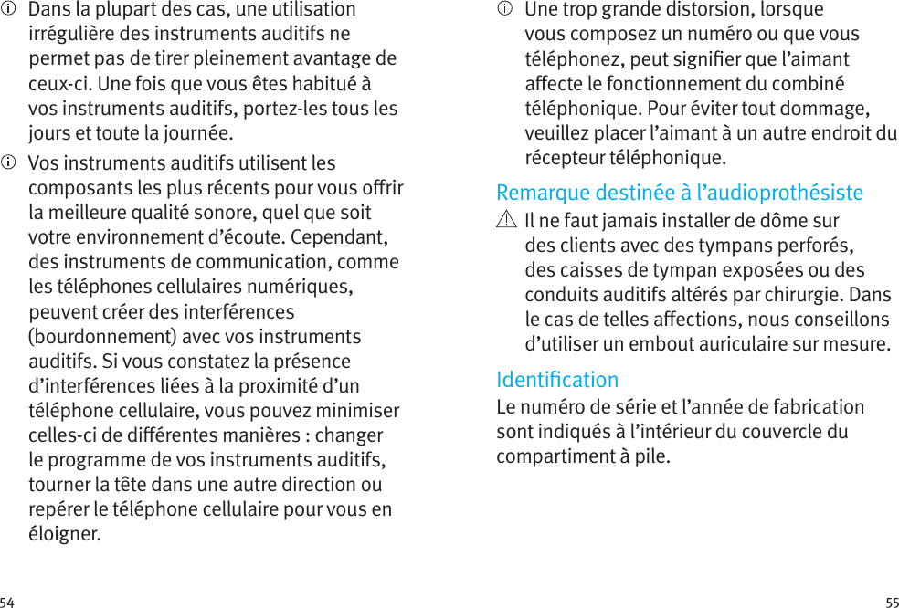 54 55   Dans la plupart des cas, une utilisation irrégulière des instruments auditifs ne permet pas de tirer pleinement avantage de ceux-ci. Une fois que vous êtes habitué à vos instruments auditifs, portez-les tous les jours et toute la journée.   Vos instruments auditifs utilisent les composants les plus récents pour vous orir la meilleure qualité sonore, quel que soit votre environnement d’écoute. Cependant, des instruments de communication, comme les téléphones cellulaires numériques, peuvent créer des interférences (bourdonnement) avec vos instruments auditifs. Si vous constatez la présence d’interférences liées à la proximité d’un téléphone cellulaire, vous pouvez minimiser celles-ci de diérentes manières : changer le programme de vos instruments auditifs, tourner la tête dans une autre direction ou repérer le téléphone cellulaire pour vous en éloigner.   Une trop grande distorsion, lorsque vous composez un numéro ou que vous téléphonez, peut signier que l’aimant aecte le fonctionnement du combiné téléphonique. Pour éviter tout dommage, veuillez placer l’aimant à un autre endroit du récepteur téléphonique.Remarque destinée à l’audioprothésiste   Il ne faut jamais installer de dôme sur des clients avec des tympans perforés, des caisses de tympan exposées ou des conduits auditifs altérés par chirurgie. Dans le cas de telles aections, nous conseillons d’utiliser un embout auriculaire sur mesure.IdenticationLe numéro de série et l’année de fabrication sont indiqués à l’intérieur du couvercle du compartiment à pile.