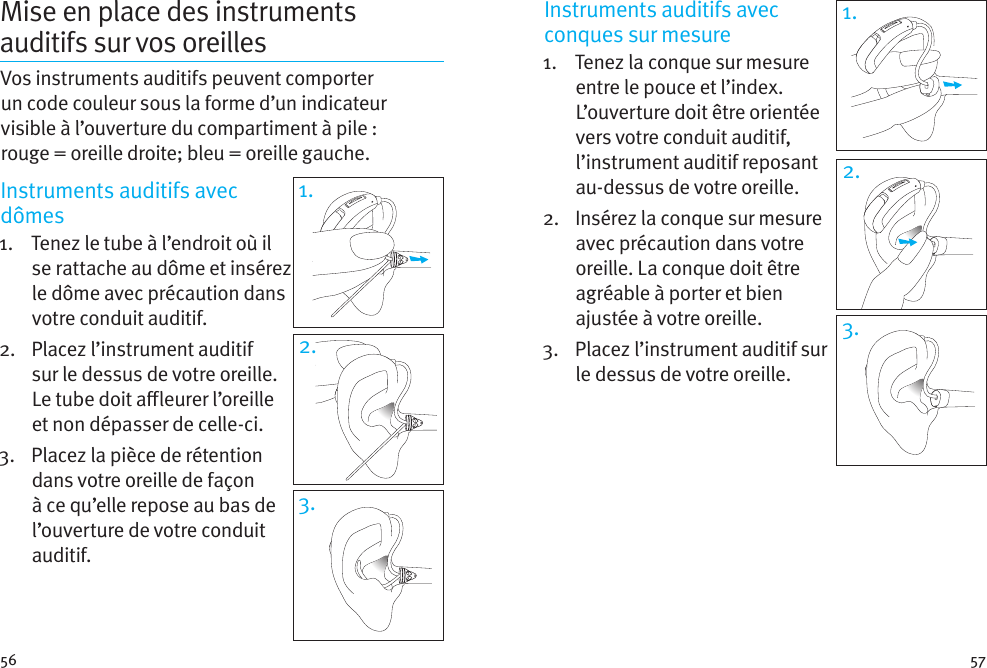 56 57Mise en place des instruments auditifs sur vos oreillesVos instruments auditifs peuvent comporter un code couleur sous la forme d’un indicateur visible à l’ouverture du compartiment à pile: rouge=oreilledroite; bleu = oreille gauche. Instruments auditifs avec dômes1.   Tenez le tube à l’endroit où il se rattache au dôme et insérez le dôme avec précaution dans votre conduit auditif. 2.   Placez l’instrument auditif sur le dessus de votre oreille. Le tube doit aleurer l’oreille et non dépasser de celle-ci.3.   Placez la pièce de rétention dans votre oreille de façon à ce qu’elle repose au bas de l’ouverture de votre conduit auditif.1.3.2.Instruments auditifs avec conques sur mesure 1.    Tenez la conque sur mesure entre le pouce et l’index. L’ouverture doit être orientée vers votre conduit auditif, l’instrument auditif reposant au-dessus de votre oreille. 2.   Insérez la conque sur mesure avec précaution dans votre oreille. La conque doit être agréable à porter et bien ajustée àvotre oreille.3.   Placez l’instrument auditif sur le dessus devotreoreille.1.2.3.