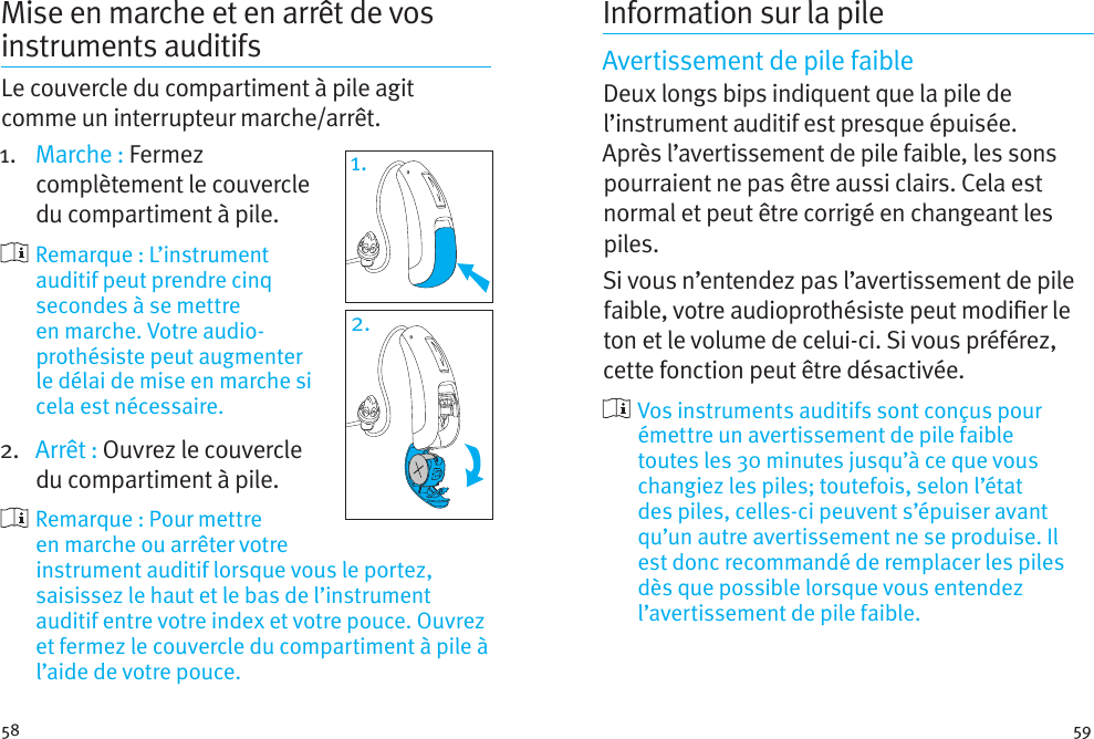 58 59Mise en marche et en arrêt de vos instruments auditifs Le couvercle du compartiment à pile agit comme un interrupteur marche/arrêt.1.  Marche : Fermez complètement le couvercle du compartiment à pile.     Remarque  :  L’instrument auditif peut prendre cinq secondes à se mettre en marche. Votre audio-prothésiste peut augmenter le délai de mise en marche si cela est nécessaire.2.  Arrêt : Ouvrez le couvercle du compartiment à pile.    Remarque : Pour mettre en marche ou arrêter votre instrument auditif lorsque vous le portez, saisissez le haut et le bas de l’instrument auditif entre votre index et votre pouce. Ouvrez et fermez le couvercle du compartiment à pile à l’aide de votre pouce.1.2.Information sur la pileAvertissement de pile faibleDeux longs bips indiquent que la pile de l’instrument auditif est presque épuisée. Après l’avertissement de pile faible, les sons pourraient ne pas être aussi clairs. Cela est normal et peut être corrigé en changeant les piles.Si vous n’entendez pas l’avertissement de pile faible, votre audioprothésiste peut modier le ton et le volume de celui-ci. Si vous préférez, cette fonction peut être désactivée.  Vos instruments auditifs sont conçus pour émettre un avertissement de pile faible toutes les 30 minutes jusqu’à ce que vous changiez les piles; toutefois, selon l’état des piles, celles-ci peuvent s’épuiser avant qu’un autre avertissement ne se produise. Il est donc recommandé de remplacer les piles dès que possible lorsque vous entendez l’avertissement de pile faible.