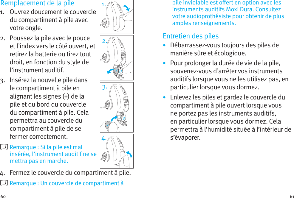 60 61Remplacement de la pile1.   Ouvrez doucement le couvercle du compartiment à pile avec votre ongle. 2.   Poussez la pile avec le pouce et l’index vers le côté ouvert, et retirez la batterie ou tirez tout droit, en fonction du style de l’instrument auditif.3.   Insérez la nouvelle pile dans le compartiment à pile en alignant les signes (+) de la pile et du bord du couvercle du compartiment à pile. Cela permettra au couvercle du compartiment à pile de se fermer correctement.  Remarque : Si la pile est mal insérée, l’instrument auditif ne se mettra pas en marche.4.   Fermez le couvercle du compartiment à pile.  Remarque : Un couvercle de compartiment à 1.2.3.4.pile inviolable est oert en option avec les instruments auditifs Moxi Dura. Consultez votre audioprothésiste pour obtenir de plus amples renseignements.Entretien des piles•  Débarrassez-vous toujours des piles de manière sûre et écologique.•  Pour prolonger la durée de vie de la pile, souvenez-vous d’arrêter vos instruments auditifs lorsque vous ne les utilisez pas, en particulier lorsque vous dormez.•  Enlevez les piles et gardez le couvercle du compartiment à pile ouvert lorsque vous ne portez pas les instruments auditifs, en particulier lorsque vous dormez. Cela permettra à l’humidité située à l’intérieur de s’évaporer.