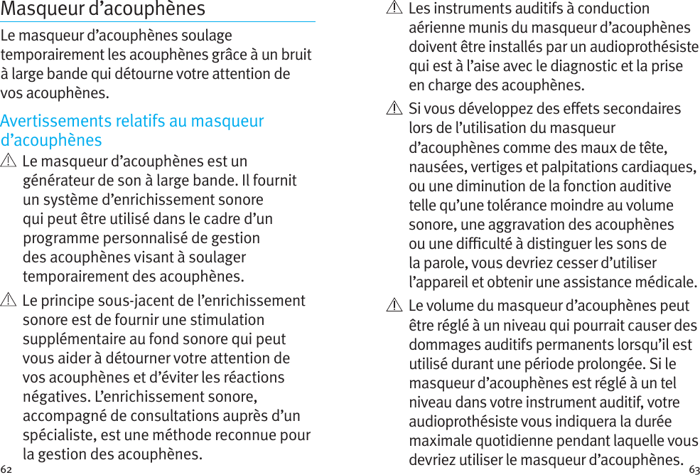 62 63Masqueur d’acouphènes Le masqueur d’acouphènes soulage temporairement les acouphènes grâce à un bruit à large bande qui détourne votre attention de vos acouphènes.Avertissements relatifs au masqueur d’acouphènes   Le masqueur d’acouphènes est un générateur de son à large bande. Il fournit un système d’enrichissement sonore qui peut être utilisé dans le cadre d’un programme personnalisé de gestion des acouphènes visant à soulager temporairement des acouphènes.   Le principe sous-jacent de l’enrichissement sonore est de fournir une stimulation supplémentaire au fond sonore qui peut vous aider à détourner votre attention de vos acouphènes et d’éviter les réactions négatives. L’enrichissement sonore, accompagné de consultations auprès d’un spécialiste, est une méthode reconnue pour la gestion des acouphènes.   Les instruments auditifs à conduction aérienne munis du masqueur d’acouphènes doivent être installés par un audioprothésiste qui est à l’aise avec le diagnostic et la prise en charge des acouphènes.    Si vous développez des eets secondaires lors de l’utilisation du masqueur d’acouphènes comme des maux de tête, nausées, vertiges et palpitations cardiaques, ou une diminution de la fonction auditive telle qu’une tolérance moindre au volume sonore, une aggravation des acouphènes ou une diculté à distinguer les sons de la parole, vous devriez cesser d’utiliser l’appareil et obtenir une assistance médicale.   Le volume du masqueur d’acouphènes peut être réglé à un niveau qui pourrait causer des dommages auditifs permanents lorsqu’il est utilisé durant une période prolongée. Si le masqueur d’acouphènes est réglé à un tel niveau dans votre instrument auditif, votre audioprothésiste vous indiquera la durée maximale quotidienne pendant laquelle vous devriez utiliser le masqueur d’acouphènes. 