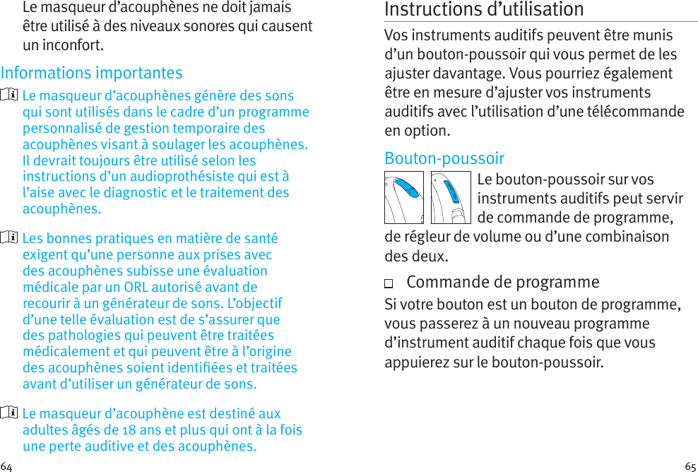 64 65Le masqueur d’acouphènes ne doit jamais être utilisé à des niveaux sonores qui causent un inconfort.Informations importantes  Le masqueur d’acouphènes génère des sons qui sont utilisés dans le cadre d’un programme personnalisé de gestion temporaire des acouphènes visant à soulager les acouphènes. Il devrait toujours être utilisé selon les instructions d’un audioprothésiste qui est à l’aise avec le diagnostic et le traitement des acouphènes.  Les bonnes pratiques en matière de santé exigent qu’une personne aux prises avec des acouphènes subisse une évaluation médicale par un ORL autorisé avant de recourir à un générateur de sons. L’objectif d’une telle évaluation est de s’assurer que des pathologies qui peuvent être traitées médicalement et qui peuvent être à l’origine des acouphènes soient identiées et traitées avant d’utiliser un générateur de sons.  Le masqueur d’acouphène est destiné aux adultes âgés de 18 ans et plus qui ont à la fois une perte auditive et des acouphènes.Instructions d’utilisationVos instruments auditifs peuvent être munis d’un bouton-poussoir qui vous permet de les ajuster davantage. Vous pourriez également être en mesure d’ajuster vos instruments auditifs avec l’utilisation d’une télécommande en option.Bouton-poussoirLe bouton-poussoir sur vos instruments auditifs peut servir de commande de programme, de régleur de volume ou d’une combinaison desdeux.   Commande de programmeSi votre bouton est un bouton de programme, vous passerez à un nouveau programme d’instrument auditif chaque fois que vous appuierez sur le bouton-poussoir.  