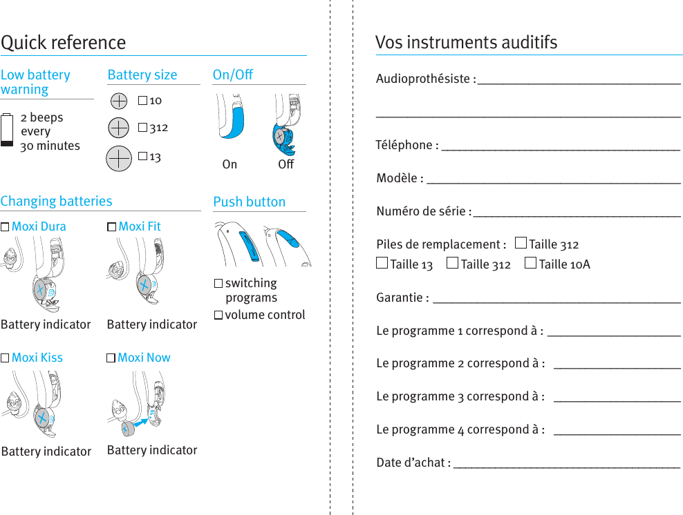 Vos instruments auditifsAudioprothésiste: ________________________________________________________________________________Téléphone: ________________________________________Modèle:  ________________________________________Numéro de série: __________________________________Piles de remplacement:     Taille 312    Taille 13       Taille 312       Taille 10A  Garantie: _______________________________________Le programme 1 correspond à:  _____________________Le programme 2 correspond à:  ____________________Le programme 3 correspond à:  ____________________Le programme 4 correspond à:  ____________________Date d’achat: ______________________________________Quick reference2 beeps every  30 minutesChanging batteries Push button Moxi Dura  Moxi Fit Moxi Kiss  Moxi Now   switching programs   volume controlBattery indicator Battery indicatorBattery indicatorBattery indicatorOOnLow battery warning Battery size On/O 10 312 13