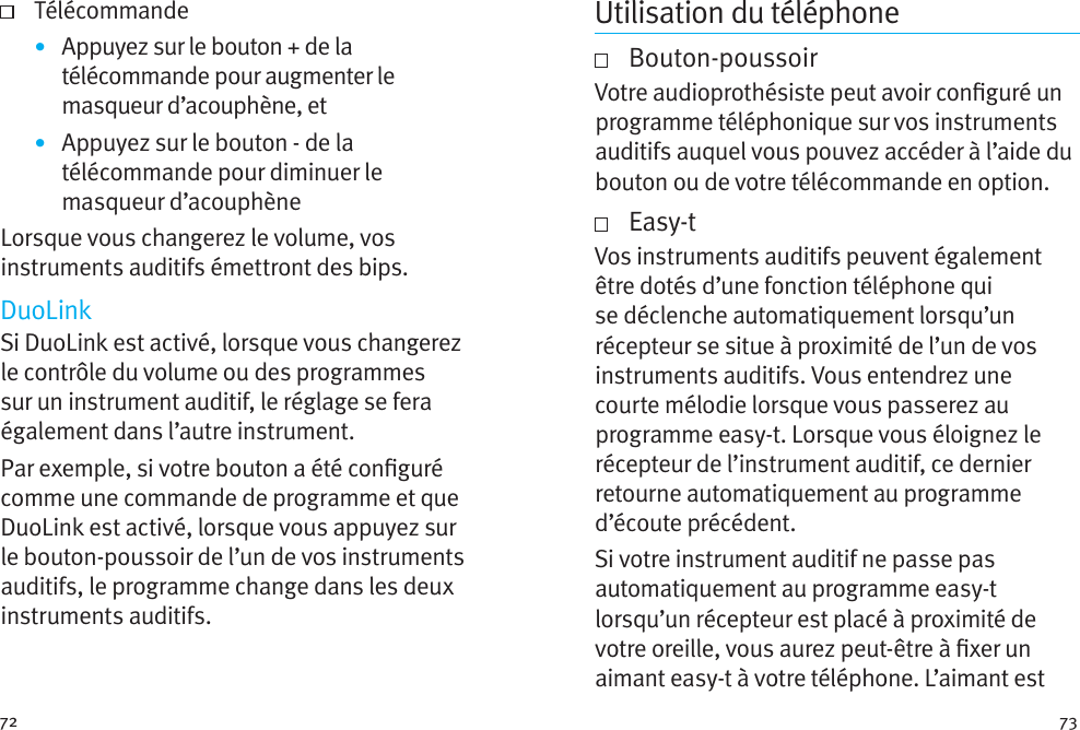 72 73 Télécommande•  Appuyez sur le bouton + de la télécommande pour augmenter le masqueur d’acouphène, et•  Appuyez sur le bouton - de la télécommande pour diminuer le masqueur d’acouphèneLorsque vous changerez le volume, vos instruments auditifs émettront des bips. DuoLinkSi DuoLink est activé, lorsque vous changerez le contrôle du volume ou des programmes sur un instrument auditif, le réglage se fera également dans l’autre instrument. Par exemple, si votre bouton a été conguré comme une commande de programme et que DuoLink est activé, lorsque vous appuyez sur le bouton-poussoir de l’un de vos instruments auditifs, le programme change dans les deux instruments auditifs.Utilisation du téléphone   Bouton-poussoirVotre audioprothésiste peut avoir conguré un programme téléphonique sur vos instruments auditifs auquel vous pouvez accéder à l’aide du bouton ou de votre télécommande en option.     Easy-tVos instruments auditifs peuvent également être dotés d’une fonction téléphone qui se déclenche automatiquement lorsqu’un récepteur se situe à proximité de l’un de vos instruments auditifs. Vous entendrez une courte mélodie lorsque vous passerez au programme easy-t. Lorsque vous éloignez le récepteur de l’instrument auditif, ce dernier retourne automatiquement au programme d’écoute précédent.Si votre instrument auditif ne passe pas automatiquement au programme easy-t lorsqu’un récepteur est placé à proximité de votre oreille, vous aurez peut-être à xer un aimant easy-t à votre téléphone. L’aimant est 