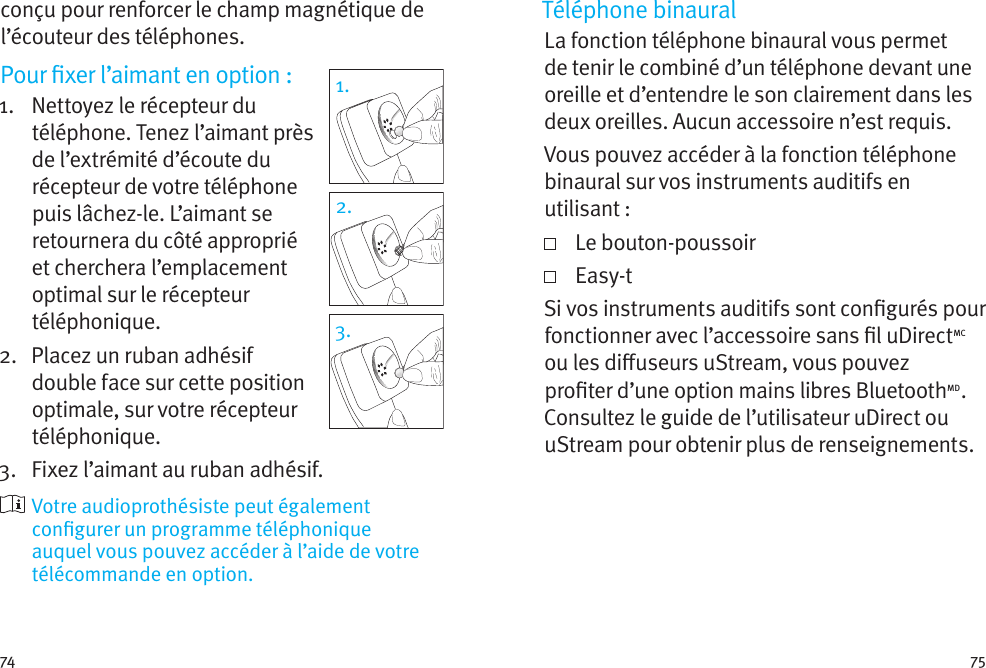 74 75conçu pour renforcer le champ magnétique de l’écouteur des téléphones.Pour xer l’aimant en option:1.    Nettoyez le récepteur du téléphone. Tenez l’aimant près de l’extrémité d’écoute du récepteur de votre téléphone puis lâchez-le. L’aimant se retournera du côté approprié et cherchera l’emplacement optimal sur le récepteur téléphonique.2.    Placez un ruban adhésif double face sur cette position optimale, sur votre récepteur téléphonique. 3.  Fixez l’aimant au ruban adhésif.  Votre audioprothésiste peut également congurer un programme téléphonique auquel vous pouvez accéder à l’aide de votre télécommande en option.1.2.3.Téléphone binauralLa fonction téléphone binaural vous permet de tenir le combiné d’un téléphone devant une oreille et d’entendre le son clairement dans les deux oreilles. Aucun accessoire n’est requis.Vous pouvez accéder à la fonction téléphone binaural sur vos instruments auditifs en utilisant:   Le  bouton-poussoir   Easy-tSi vos instruments auditifs sont congurés pour fonctionner avec l’accessoire sans l uDirectMC ou les diuseurs uStream, vous pouvez proter d’une option mains libres BluetoothMD. Consultez le guide de l’utilisateur uDirect ou uStream pour obtenir plus de renseignements. 