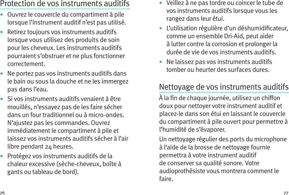 76 77Protection de vos instruments auditifs•  Ouvrez le couvercle du compartiment à pile lorsque l’instrument auditif n’est pas utilisé.•  Retirez toujours vos instruments auditifs lorsque vous utilisez des produits de soin pour les cheveux. Les instruments auditifs pourraient s’obstruer et ne plus fonctionner correctement.•  Ne portez pas vos instruments auditifs dans le bain ou sous la douche et ne les immergez pas dans l’eau. •  Si vos instruments auditifs venaient à être mouillés, n’essayez pas de les faire sécher dans un four traditionnel ou à micro-ondes. N’ajustez pas les commandes. Ouvrez immédiatement le compartiment à pile et laissez vos instruments auditifs sécher à l’air libre pendant 24 heures.•  Protégez vos instruments auditifs de la chaleur excessive (sèche-cheveux, boîte à gants ou tableau de bord).•  Veillez à ne pas tordre ou coincer le tube de vos instruments auditifs lorsque vous les rangez dans leur étui. •  L’utilisation régulière d’un déshumidicateur, comme un ensemble Dri-Aid, peut aider à lutter contre la corrosion et prolonger la durée de vie de vos instruments auditifs. •  Ne laissez pas vos instruments auditifs tomber ou heurter des surfaces dures.Nettoyage de vos instruments auditifsÀ la n de chaque journée, utilisez un chion doux pour nettoyer votre instrument auditif et placez-le dans son étui en laissant le couvercle du compartiment à pile ouvert pour permettre à l’humidité de s’évaporer.Un nettoyage régulier des ports du microphone à l’aide de la brosse de nettoyage fournie permettra à votre instrument auditif de conserver sa qualité sonore. Votre audioprothésiste vous montrera comment le faire.