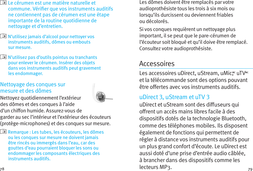 78 79  Le cérumen est une matière naturelle et commune. Vérier que vos instruments auditifs ne contiennent pas de cérumen est une étape importante de la routine quotidienne de nettoyage et d’entretien.   N’utilisez jamais d’alcool pour nettoyer vos instruments auditifs, dômes ou embouts surmesure.   N’utilisez pas d’outils pointus ou tranchants pour enlever le cérumen. Insérer des objets dansvos instruments auditifs peut gravement lesendommager.Nettoyage des conques sur  mesure et des dômesNettoyez quotidiennement l’extérieur des dômes et des conques à l’aide d’un chion humide. Assurez-vous de garder au sec l’intérieur et l’extérieur des écouteurs (protège-microphones) et des conques sur mesure.   Remarque: Les tubes, les écouteurs, les dômes ou les conques sur mesure ne doivent jamais êtrerincés ou immergés dans l’eau, car des gouttesd’eau pourraient bloquer les sons ou endommager les composants électriques des instruments auditifs.Les dômes doivent être remplacés par votre audioprothésiste tous les trois à six mois ou lorsqu’ils durcissent ou deviennent friables oudécolorés.Si vos conques requièrent un nettoyage plus important, il se peut que le pare-cérumen de l’écouteur soit bloqué et qu’il doive être remplacé. Consultez votre audioprothésiste.AccessoiresLes accessoires uDirect, uStream, uMic,MC uTVMC et la télécommande sont des options pouvant être oertes avec vos instruments auditifs. uDirect , uStream et uTV uDirect et uStream sont des diuseurs qui orent un accès mains libres facile à des dispositifs dotés de la technologie Bluetooth, comme des téléphones mobiles. Ils disposent également de fonctions qui permettent de régler à distance vos instruments auditifs pour un plus grand confort d’écoute. Le uDirect est aussi doté d’une prise d’entrée audio câblée, à brancher dans des dispositifs comme les lecteurs MP3. 