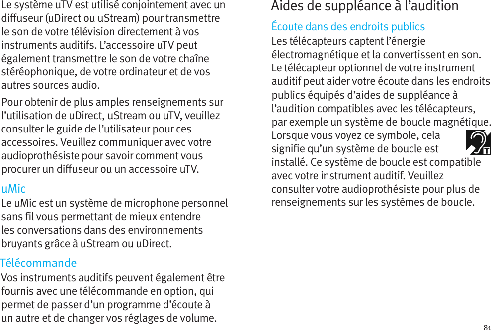 81Le système uTV est utilisé conjointement avec un diuseur (uDirect ou uStream) pour transmettre le son de votre télévision directement à vos instruments auditifs. L’accessoire uTV peut également transmettre le son de votre chaîne stéréophonique, de votre ordinateur et de vos autres sources audio.Pour obtenir de plus amples renseignements sur l’utilisation de uDirect, uStream ou uTV, veuillez consulter le guide de l’utilisateur pour ces accessoires. Veuillez communiquer avec votre audioprothésiste pour savoir comment vous procurer un diuseur ou un accessoire uTV.uMicLe uMic est un système de microphone personnel sans l vous permettant de mieux entendre les conversations dans des environnements bruyants grâce à uStream ou uDirect.TélécommandeVos instruments auditifs peuvent également être fournis avec une télécommande en option, qui permet de passer d’un programme d’écoute à  un autre et de changer vos réglages de volume.Aides de suppléance à l’auditionÉcoute dans des endroits publicsLes télécapteurs captent l’énergie électromagnétique et la convertissent en son. Letélécapteur optionnel de votre instrument auditif peut aider votre écoute dans les endroits publics équipés d’aides de suppléance à l’audition compatibles avec les télécapteurs, par exemple un système de boucle magnétique. Lorsque vous voyez ce symbole, cela signie qu’un système de boucle est installé. Ce système de boucle est compatible avec votre instrument auditif. Veuillez consulter votre audioprothésiste pour plus de renseignements sur les systèmes de boucle.