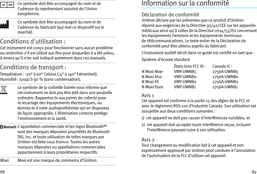 88 89Ce symbole doit être accompagné du nom et de l&apos;adresse du représentant autorisé de l&apos;Union européenne.Ce symbole doit être accompagné du nom et de l&apos;adresse du fabricant (qui met ce dispositif sur le marché).Conditions d&apos;utilisation :Cet instrument est conçu pour fonctionner sans aucun problème ou restriction s&apos;il est utilisé aux ns pour lesquelles il a été prévu, à moins qu&apos;il n&apos;en soit indiqué autrement dans ces manuels.Conditions de transport :Température : -20° à 60° Celsius (-4° à 140° Fahrenheit). Humidité : Jusqu&apos;à 90 % (sans condensation). Le symbole de la corbeille barrée vous informe que cet instrument ne doit pas être jeté dans une poubelle ordinaire. Rapportez-le aux points de collecte pour le recyclage des équipements électroniques, ou donnez-le à votre audioprothésiste qui en disposera de façon appropriée. L&apos;élimination correcte protège l&apos;environnement et la santé.L&apos;appellation commerciale et les logos BluetoothMD sont des marques déposées propriétés de Bluetooth SIG, Inc. et toute utilisation de telles marques par Unitron est faite sous licence. Toutes les autres marques déposées ou appellations commerciales appartiennent à leurs propriétaires respectifs.Moxi Moxi est une marque de commerce d’Unitron.Information sur la conformitéDéclaration de conformitéUnitron déclare par les présentes que ce produit d’Unitron répond aux exigences de la Directive 93/42/CEE sur les appareils médicaux ainsi qu’à celles de la Directive 2014/53/EU concernant les équipements hertziens et les équipements terminaux de télécommunications. Le texte entier de la Déclaration de conformité peut être obtenu auprès du fabricant.L’instrument auditif décrit dans ce guide est certié en tant que:Système d’écoute standard  États-Unis FCC ID :  Canada IC :N Moxi Now  VMY-UWNB5  2756A-UWNB5N Moxi Kiss  VMY-UWNB0  2756A-UWNB0N Moxi Fit  VMY-UWNB2  2756A-UWNB2N Moxi Dura  VMY-UWNB1  2756A-UWNB1Avis 1Cet appareil est conforme à la partie 15 des règles de la FCC et avec le règlement RSS-210 d’Industrie Canada. Son utilisation est assujettie aux deux conditions suivantes:1)   cet appareil ne doit pas causer d’interférences nuisibles, et2)   cet appareil doit accepter toute interférence reçue, incluant l’interférence pouvant nuire à son utilisation.Avis 2Tout changement ou modication fait à cet appareil et non expressément approuvé par Unitron peut conduire à l’annulation de l’autorisation de la FCC d’utiliser cet appareil.