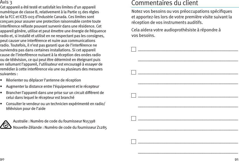 90 91Avis 3Cet appareil a été testé et satisfait les limites d’un appareil numérique de classe B, relativement à la Partie 15 des règles de la FCC et ICES-003 d’Industrie Canada. Ces limites sont conçues pour assurer une protection raisonnable contre toute interférence néfaste pouvant survenir dans une résidence. Cet appareil génère, utilise et peut émettre une énergie de fréquence radio et, si installé et utilisé en ne respectant pas les consignes, peut causer une interférence et nuire aux communications radio. Toutefois, il n’est pas garanti que de l’interférence ne surviendra pas dans certaines installations. Si cet appareil cause de l’interférence nuisant à la réception des ondes radio ou de télévision, ce qui peut être déterminé en éteignant puis en rallumant l’appareil, l’utilisateur est encouragé à essayer de remédier à cette interférence via une ou plusieurs des mesures suivantes:•  Réorienter ou déplacer l’antenne de réception•  Augmenter la distance entre l’équipement et le récepteur•   Brancher l’appareil dans une prise sur un circuit diérent de celui dans lequel le récepteur est branché•   Consulter le vendeur ou un technicien expérimenté en radio/télévision pour de l’aide  Australie: Numéro de code du fournisseur N15398  Nouvelle-Zélande: Numéro de code du fournisseur Z1285Commentaires du clientNotez vos besoins ou vos préoccupations spéciques et apportez-les lors de votre première visite suivant la réception de vos instruments auditifs. Cela aidera votre audioprothésiste à répondre à vosbesoins.    _____________________________________________   _____________________________________________    _____________________________________________   _____________________________________________    _____________________________________________   _____________________________________________    _____________________________________________   _____________________________________________    _____________________________________________   _____________________________________________