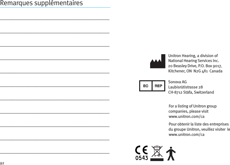 92Remarques supplémentaires________________________________________________________________________________________________________________________________________________________________________________________________________________________________________________________________________________________________________________________________________________________________________________________________________________________________________________________________________________________________________________________________________________Unitron Hearing, a division of National Hearing Services Inc.20 Beasley Drive, P.O. Box 9017, Kitchener, ON  N2G 4X1  CanadaSonova AG Laubisrütistrasse 28  CH-8712 Stäfa, SwitzerlandPour obtenir la liste des entreprises du groupe Unitron, veuillez visiter  le  www.unitron.com/caFor a listing of Unitron group companies, please visit  www.unitron.com/ca