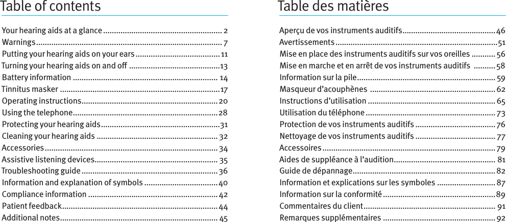 Table des matièresTable of contentsYour hearing aids at a glance ....................................................... 2Warnings ...................................................................................... 7Putting your hearing aids on your ears ....................................... 11Turning your hearingaids onando  ..........................................13Battery information ................................................................... 14Tinnitus masker  .......................................................................... 17Operating instructions ...............................................................20Using the telephone ................................................................... 28Protecting your hearing aids .......................................................31Cleaning your hearing aids ........................................................ 32Accessories ................................................................................ 34Assistive listening devices ......................................................... 35Troubleshooting guide ............................................................... 36Information and explanation of symbols ..................................40Compliance information ............................................................ 42Patient feedback ........................................................................44Additional notes ......................................................................... 45Aperçu de vos instruments auditifs ...........................................46Avertissements ...........................................................................51Mise en place des instruments auditifs sur vos oreilles ........... 56Mise en marche et en arrêt de vos instruments auditifs  ..........58Information sur la pile ................................................................ 59Masqueur d’acouphènes  .......................................................... 62Instructions d’utilisation ........................................................... 65Utilisation du téléphone ............................................................ 73Protection de vos instruments auditifs ..................................... 76Nettoyage de vos instruments auditifs ..................................... 77Accessoires ................................................................................ 79Aides de suppléance à l’audition ............................................... 81Guide de dépannage ..................................................................82Information et explications sur lessymboles ........................... 87Information sur la conformité .................................................... 89Commentaires du client ............................................................. 91Remarques supplémentaires ....................................................92