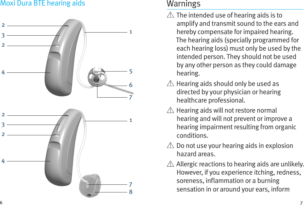 6 7222233445168771Moxi Dura BTE hearing aids Warnings   The intended use of hearing aids is to amplify and transmit sound to the ears and hereby compensate for impaired hearing. The hearing aids (specially programmed for each hearing loss) must only be used by the intended person. They should not be used by any other person as they could damage hearing.   Hearing aids should only be used as directed by your physician or hearing healthcare professional.    Hearing aids will not restore normal hearing and will not prevent or improve a hearing impairment resulting from organic conditions.    Do not use your hearing aids in explosion hazard areas.    Allergic reactions to hearing aids are unlikely. However, if you experience itching, redness, soreness, inflammation or a burning sensation in or around your ears, inform 