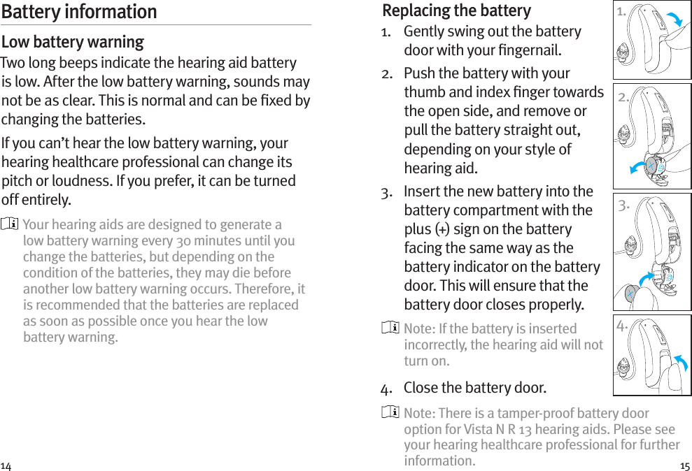 14 15Battery informationLow battery warningTwo long beeps indicate the hearing aid battery is low. After the low battery warning, sounds may not be as clear. This is normal and can be ﬁxed by changing the batteries.If you can’t hear the low battery warning, your hearing healthcare professional can change its pitch or loudness. If you prefer, it can be turned off entirely.  Your hearing aids are designed to generate a low battery warning every 30 minutes until you change the batteries, but depending on the condition of the batteries, they may die before another low battery warning occurs. Therefore, it is recommended that the batteries are replaced as soon as possible once you hear the low battery warning.Replacing the battery1.   Gently swing out the battery door with your ﬁngernail. 2.   Push the battery with your thumb and index ﬁnger towards the open side, and remove or pull the battery straight out, depending on your style of hearing aid.3.   Insert the new battery into the battery compartment with the plus (+) sign on the battery facing the same way as the battery indicator on the battery door. This will ensure that the battery door closes properly.  Note: If the battery is inserted incorrectly, the hearing aid will not turn on.4.  Close the battery door.   Note: There is a tamper-proof battery door option for Vista N R 13 hearing aids. Please see your hearing healthcare professional for further information.1.2.3.4.