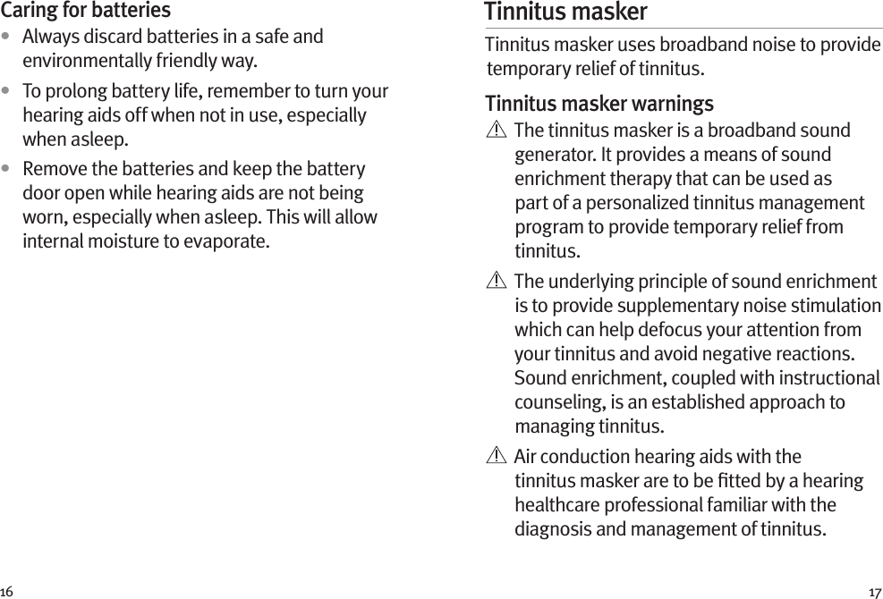 16 17Caring for batteries•  Always discard batteries in a safe and environmentally friendly way.•  To prolong battery life, remember to turn your hearing aids off when not in use, especially when asleep.•  Remove the batteries and keep the battery door open while hearing aids are not being worn, especially when asleep. This will allow internal moisture to evaporate.Tinnitus masker Tinnitus masker uses broadband noise to provide temporary relief of tinnitus.Tinnitus masker warnings   The tinnitus masker is a broadband sound generator. It provides a means of sound enrichment therapy that can be used as part of a personalized tinnitus management program to provide temporary relief from tinnitus.   The underlying principle of sound enrichment is to provide supplementary noise stimulation which can help defocus your attention from your tinnitus and avoid negative reactions. Sound enrichment, coupled with instructional counseling, is an established approach to managing tinnitus.   Air conduction hearing aids with the tinnitus masker are to be ﬁtted by a hearing healthcare professional familiar with the diagnosis and management of tinnitus. 