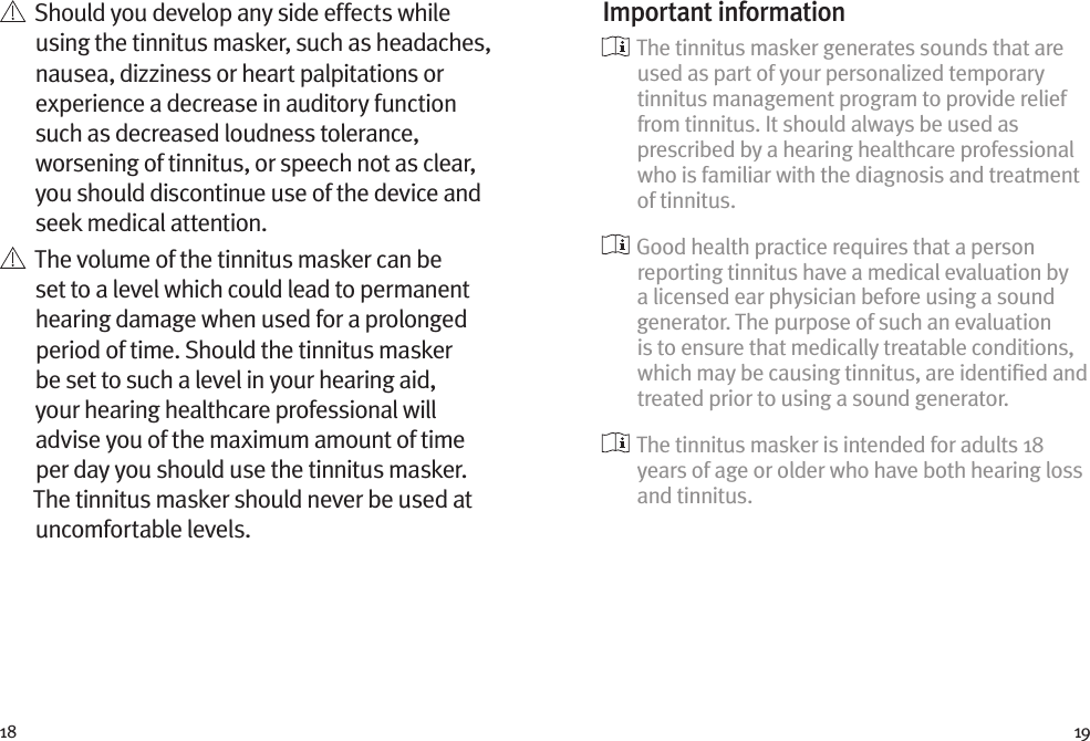 18 19   Should you develop any side effects while using the tinnitus masker, such as headaches, nausea, dizziness or heart palpitations or experience a decrease in auditory function such as decreased loudness tolerance, worsening of tinnitus, or speech not as clear, you should discontinue use of the device and seek medical attention.   The volume of the tinnitus masker can be set to a level which could lead to permanent hearing damage when used for a prolonged period of time. Should the tinnitus masker be set to such a level in your hearing aid, your hearing healthcare professional will advise you of the maximum amount of time per day you should use the tinnitus masker. The tinnitus masker should never be used at uncomfortable levels.Important information  The tinnitus masker generates sounds that are used as part of your personalized temporary tinnitus management program to provide relief from tinnitus. It should always be used as prescribed by a hearing healthcare professional who is familiar with the diagnosis and treatment of tinnitus.  Good health practice requires that a person reporting tinnitus have a medical evaluation by a licensed ear physician before using a sound generator. The purpose of such an evaluation is to ensure that medically treatable conditions, which may be causing tinnitus, are identiﬁed and treated prior to using a sound generator.  The tinnitus masker is intended for adults 18 years of age or older who have both hearing loss and tinnitus.