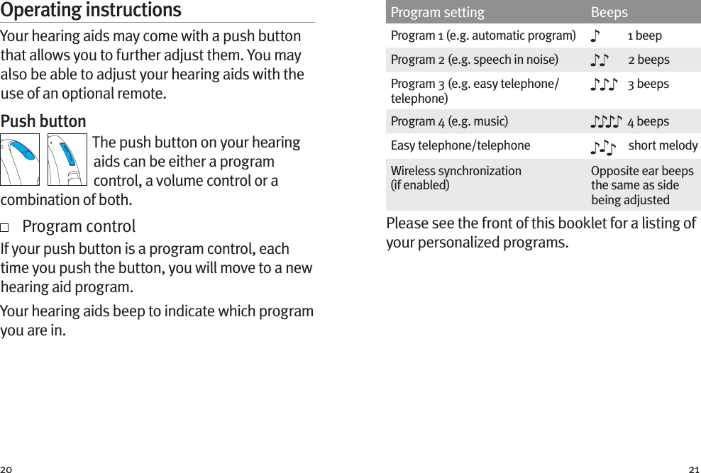 20 21Operating instructionsYour hearing aids may come with a push button that allows you to further adjust them. You may also be able to adjust your hearing aids with the use of an optional remote.Push buttonThe push button on your hearing aids can be either a program control, a volume control or a combination of both.   Program controlIf your push button is a program control, each time you push the button, you will move to a new hearing aid program.  Your hearing aids beep to indicate which program you are in.Program setting BeepsProgram 1 (e.g. automatic program) 1 beepProgram 2 (e.g. speech in noise) 2 beepsProgram 3 (e.g. easy telephone/telephone)3 beepsProgram 4 (e.g. music) 4 beepsEasy telephone/telephone short melodyWireless synchronization  (if enabled)Opposite ear beeps the same as side being adjustedPlease see the front of this booklet for a listing of your personalized programs.