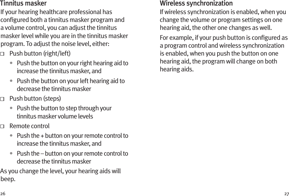 26 27Wireless synchronizationIf wireless synchronization is enabled, when you change the volume or program settings on one hearing aid, the other one changes as well. For example, if your push button is conﬁgured as a program control and wireless synchronization is enabled, when you push the button on one hearing aid, the program will change on both hearing aids.Tinnitus maskerIf your hearing healthcare professional has conﬁgured both a tinnitus masker program and a volume control, you can adjust the tinnitus masker level while you are in the tinnitus masker program. To adjust the noise level, either:   Push button (right/left)•  Push the button on your right hearing aid to increase the tinnitus masker, and•  Push the button on your left hearing aid to decrease the tinnitus masker  Push button (steps)•  Push the button to step through your tinnitus masker volume levels  Remote control•  Push the + button on your remote control to increase the tinnitus masker, and•  Push the – button on your remote control to decrease the tinnitus maskerAs you change the level, your hearing aids will beep. 