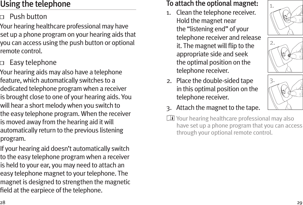 28 29Using the telephone   Push buttonYour hearing healthcare professional may have set up a phone program on your hearing aids that you can access using the push button or optional remote control.     Easy telephoneYour hearing aids may also have a telephone feature, which automatically switches to a dedicated telephone program when a receiver is brought close to one of your hearing aids. You will hear a short melody when you switch to the easy telephone program. When the receiver is moved away from the hearing aid it will automatically return to the previous listening program.If your hearing aid doesn’t automatically switch to the easy telephone program when a receiver is held to your ear, you may need to attach an easy telephone magnet to your telephone. The magnet is designed to strengthen the magnetic ﬁeld at the earpiece of the telephone.To attach the optional magnet:1.    Clean the telephone receiver. Hold the magnet near the “listening end” of your telephone receiver and release it. The magnet will ﬂip to the appropriate side and seek the optimal position on the telephone receiver.2.    Place the double-sided tape in this optimal position on the telephone receiver. 3.  Attach the magnet to the tape.  Your hearing healthcare professional may also have set up a phone program that you can access through your optional remote control.1.2.3.