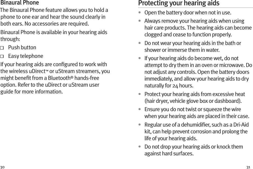 30 31Binaural PhoneThe Binaural Phone feature allows you to hold a phone to one ear and hear the sound clearly in both ears. No accessories are required.Binaural Phone is available in your hearing aids through:   Push button   Easy telephoneIf your hearing aids are conﬁgured to work with the wireless uDirect™ or uStream streamers, you might beneﬁt from a Bluetooth® hands-free option. Refer to the uDirect or uStream user guide for more information. Protecting your hearing aids•  Open the battery door when not in use.•  Always remove your hearing aids when using hair care products. The hearing aids can become clogged and cease to function properly.•  Do not wear your hearing aids in the bath or shower or immerse them in water. •  If your hearing aids do become wet, do not attempt to dry them in an oven or microwave. Do not adjust any controls. Open the battery doors immediately, and allow your hearing aids to dry naturally for 24 hours.•  Protect your hearing aids from excessive heat (hair dryer, vehicle glove box or dashboard).•  Ensure you do not twist or squeeze the wire when your hearing aids are placed in their case. •  Regular use of a dehumidiﬁer, such as a Dri-Aid kit, can help prevent corrosion and prolong the life of your hearing aids. •  Do not drop your hearing aids or knock them against hard surfaces.