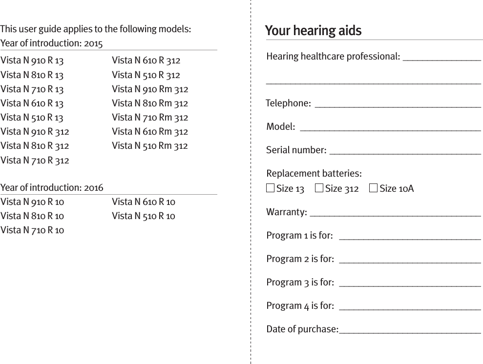 Your hearing aidsHearing healthcare professional: ____________________________________________________________Telephone:  __________________________________Model:  _____________________________________Serial number: _______________________________Replacement batteries:     Size 13       Size 312       Size 10AWarranty: ___________________________________Program 1 is for:   _____________________________Program 2 is for:  _____________________________Program 3 is for:  _____________________________Program 4 is for:  _____________________________Date of purchase: _____________________________This user guide applies to the following models: Year of introduction: 2015Vista N 910 R 13Vista N 810 R 13Vista N 710 R 13Vista N 610 R 13Vista N 510 R 13 Vista N 910 R 312Vista N 810 R 312Vista N 710 R 312Vista N 610 R 312Vista N 510 R 312 Vista N 910 Rm 312Vista N 810 Rm 312Vista N 710 Rm 312Vista N 610 Rm 312Vista N 510 Rm 312Year of introduction: 2016Vista N 910 R 10Vista N 810 R 10Vista N 710 R 10Vista N 610 R 10Vista N 510 R 10
