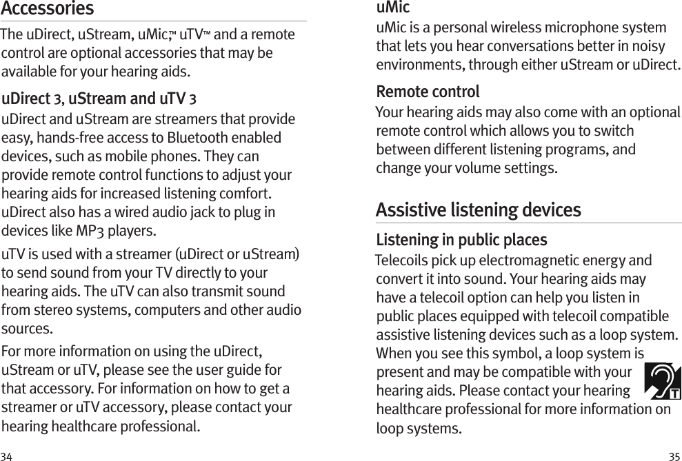 34 35AccessoriesThe uDirect, uStream, uMic,™ uTV™ and a remote control are optional accessories that may be available for your hearing aids. uDirect 3, uStream and uTV 3uDirect and uStream are streamers that provide easy, hands-free access to Bluetooth enabled devices, such as mobile phones. They can provide remote control functions to adjust your hearing aids for increased listening comfort. uDirect also has a wired audio jack to plug in devices like MP3 players. uTV is used with a streamer (uDirect or uStream) to send sound from your TV directly to your hearing aids. The uTV can also transmit sound from stereo systems, computers and other audio sources.For more information on using the uDirect, uStream or uTV, please see the user guide for that accessory. For information on how to get a streamer or uTV accessory, please contact your hearing healthcare professional.uMicuMic is a personal wireless microphone system that lets you hear conversations better in noisy environments, through either uStream or uDirect.Remote controlYour hearing aids may also come with an optional remote control which allows you to switch between different listening programs, and change your volume settings.Assistive listening devicesListening in public placesTelecoils pick up electromagnetic energy and convert it into sound. Your hearing aids may have a telecoil option can help you listen in public places equipped with telecoil compatible assistive listening devices such as a loop system. When you see this symbol, a loop system is present and may be compatible with your hearing aids. Please contact your hearing healthcare professional for more information on loop systems.