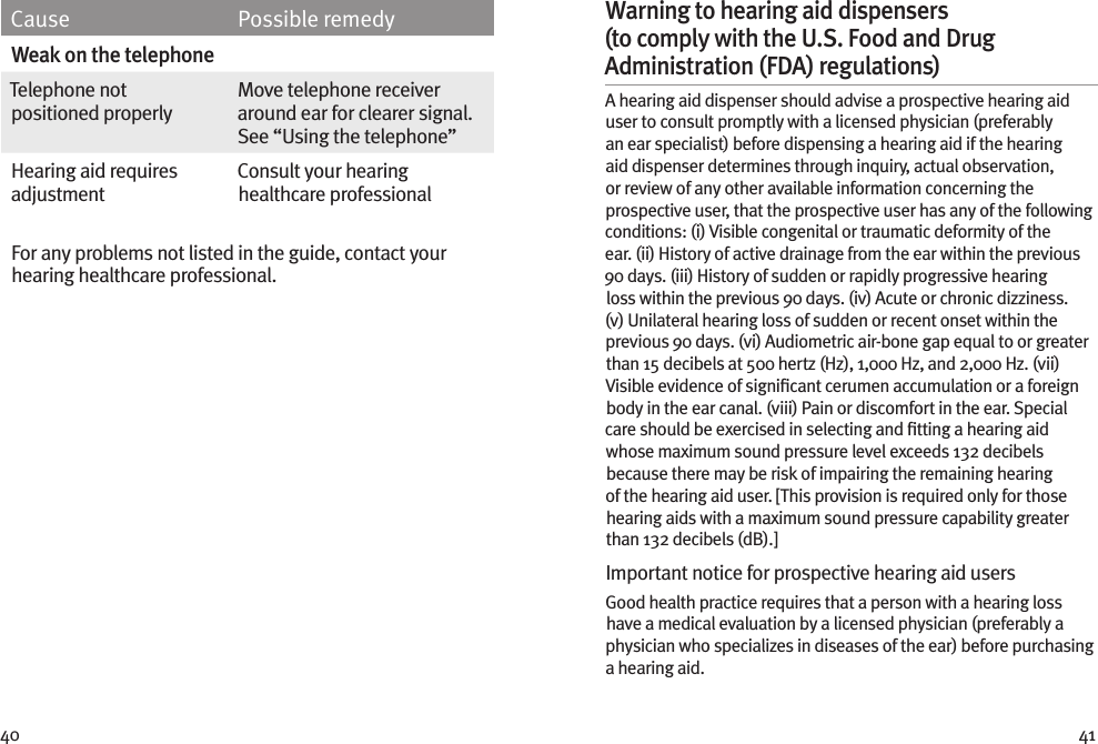 40 41Cause Possible remedyWeak on the telephoneTelephone not positioned properlyMove telephone receiver around ear for clearer signal. See “Using the telephone”Hearing aid requires adjustmentConsult your hearing healthcare professionalFor any problems not listed in the guide, contact your hearing healthcare professional. Warning to hearing aid dispensers (to comply with the U.S. Food and Drug Administration (FDA) regulations) A hearing aid dispenser should advise a prospective hearing aid user to consult promptly with a licensed physician (preferably an ear specialist) before dispensing a hearing aid if the hearing aid dispenser determines through inquiry, actual observation, or review of any other available information concerning the prospective user, that the prospective user has any of the following conditions: (i) Visible congenital or traumatic deformity of the ear. (ii) History of active drainage from the ear within the previous 90 days. (iii) History of sudden or rapidly progressive hearing loss within the previous 90 days. (iv) Acute or chronic dizziness. (v) Unilateral hearing loss of sudden or recent onset within the previous 90 days. (vi) Audiometric air-bone gap equal to or greater than 15 decibels at 500 hertz (Hz), 1,000 Hz, and 2,000 Hz. (vii) Visible evidence of signiﬁcant cerumen accumulation or a foreign body in the ear canal. (viii) Pain or discomfort in the ear. Special care should be exercised in selecting and ﬁtting a hearing aid whose maximum sound pressure level exceeds 132 decibels because there may be risk of impairing the remaining hearing of the hearing aid user. [This provision is required only for those hearing aids with a maximum sound pressure capability greater than 132 decibels (dB).]Important notice for prospective hearing aid users Good health practice requires that a person with a hearing loss have a medical evaluation by a licensed physician (preferably a physician who specializes in diseases of the ear) before purchasing a hearing aid.