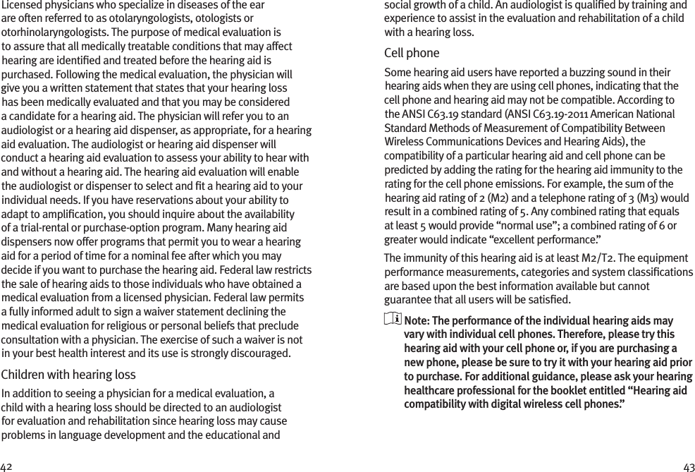 42 43Licensed physicians who specialize in diseases of the ear are often referred to as otolaryngologists, otologists or otorhinolaryngologists. The purpose of medical evaluation is to assure that all medically treatable conditions that may affect hearing are identiﬁed and treated before the hearing aid is purchased. Following the medical evaluation, the physician will give you a written statement that states that your hearing loss has been medically evaluated and that you may be considered a candidate for a hearing aid. The physician will refer you to an audiologist or a hearing aid dispenser, as appropriate, for a hearing aid evaluation. The audiologist or hearing aid dispenser will conduct a hearing aid evaluation to assess your ability to hear with and without a hearing aid. The hearing aid evaluation will enable the audiologist or dispenser to select and ﬁt a hearing aid to your individual needs. If you have reservations about your ability to adapt to ampliﬁcation, you should inquire about the availability of a trial-rental or purchase-option program. Many hearing aid dispensers now offer programs that permit you to wear a hearing aid for a period of time for a nominal fee after which you may decide if you want to purchase the hearing aid. Federal law restricts the sale of hearing aids to those individuals who have obtained a medical evaluation from a licensed physician. Federal law permits a fully informed adult to sign a waiver statement declining the medical evaluation for religious or personal beliefs that preclude consultation with a physician. The exercise of such a waiver is not in your best health interest and its use is strongly discouraged. Children with hearing loss In addition to seeing a physician for a medical evaluation, a child with a hearing loss should be directed to an audiologist for evaluation and rehabilitation since hearing loss may cause problems in language development and the educational and social growth of a child. An audiologist is qualiﬁed by training and experience to assist in the evaluation and rehabilitation of a child with a hearing loss.Cell phoneSome hearing aid users have reported a buzzing sound in their hearing aids when they are using cell phones, indicating that the cell phone and hearing aid may not be compatible. According to the ANSI C63.19 standard (ANSI C63.19-2011 American National Standard Methods of Measurement of Compatibility Between Wireless Communications Devices and Hearing Aids), the compatibility of a particular hearing aid and cell phone can be predicted by adding the rating for the hearing aid immunity to the rating for the cell phone emissions. For example, the sum of the hearing aid rating of 2 (M2) and a telephone rating of 3 (M3) would result in a combined rating of 5. Any combined rating that equals at least 5 would provide “normal use”; a combined rating of 6 or greater would indicate “excellent performance.”The immunity of this hearing aid is at least M2/T2. The equipment performance measurements, categories and system classiﬁcations are based upon the best information available but cannot guarantee that all users will be satisﬁed.  Note: The performance of the individual hearing aids may vary with individual cell phones. Therefore, please try this hearing aid with your cell phone or, if you are purchasing a new phone, please be sure to try it with your hearing aid prior to purchase. For additional guidance, please ask your hearing healthcare professional for the booklet entitled “Hearing aid compatibility with digital wireless cell phones.”