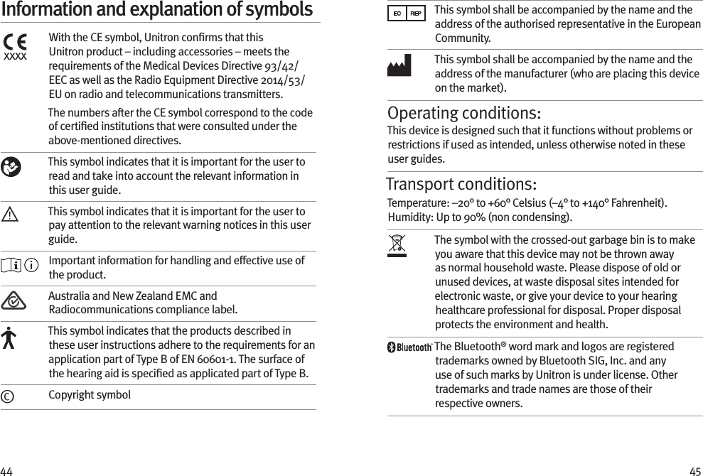 44 45Information and explanation of symbolsxxxxWith the CE symbol, Unitron conﬁrms that this Unitron product – including accessories – meets the requirements of the Medical Devices Directive 93/42/EEC as well as the Radio Equipment Directive 2014/53/EU on radio and telecommunications transmitters. The numbers after the CE symbol correspond to the code of certiﬁed institutions that were consulted under the above-mentioned directives. This symbol indicates that it is important for the user to read and take into account the relevant information in this user guide.This symbol indicates that it is important for the user to pay attention to the relevant warning notices in this user guide. Important information for handling and effective use of the product.Australia and New Zealand EMC and Radiocommunications compliance label.This symbol indicates that the products described in these user instructions adhere to the requirements for an application part of Type B of EN 60601-1. The surface of the hearing aid is speciﬁed as applicated part of Type B.©Copyright symbolThis symbol shall be accompanied by the name and the address of the authorised representative in the European Community.This symbol shall be accompanied by the name and the address of the manufacturer (who are placing this device on the market).Operating conditions:This device is designed such that it functions without problems or restrictions if used as intended, unless otherwise noted in these user guides.Transport conditions:Temperature: –20° to +60° Celsius (–4° to +140° Fahrenheit). Humidity: Up to 90% (non condensing). The symbol with the crossed-out garbage bin is to make you aware that this device may not be thrown away as normal household waste. Please dispose of old or unused devices, at waste disposal sites intended for electronic waste, or give your device to your hearing healthcare professional for disposal. Proper disposal protects the environment and health.The Bluetooth® word mark and logos are registered trademarks owned by Bluetooth SIG, Inc. and any use of such marks by Unitron is under license. Other trademarks and trade names are those of their respective owners.