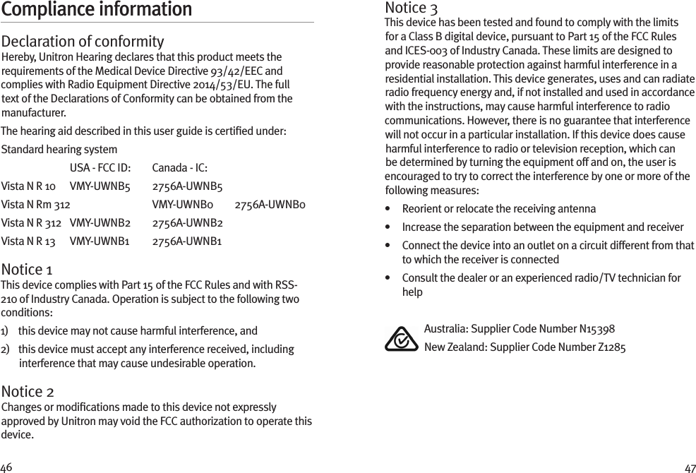 46 47Compliance informationDeclaration of conformityHereby, Unitron Hearing declares that this product meets the requirements of the Medical Device Directive 93/42/EEC and complies with Radio Equipment Directive 2014/53/EU. The full text of the Declarations of Conformity can be obtained from the manufacturer.The hearing aid described in this user guide is certiﬁed under:Standard hearing system  USA - FCC ID:   Canada - IC: Vista N R 10  VMY-UWNB5  2756A-UWNB5Vista N Rm 312  VMY-UWNB0  2756A-UWNB0Vista N R 312  VMY-UWNB2  2756A-UWNB2Vista N R 13  VMY-UWNB1  2756A-UWNB1Notice 1This device complies with Part 15 of the FCC Rules and with RSS-210 of Industry Canada. Operation is subject to the following two conditions:1)    this device may not cause harmful interference, and2)    this device must accept any interference received, including interference that may cause undesirable operation.Notice 2Changes or modiﬁcations made to this device not expressly approved by Unitron may void the FCC authorization to operate this device.Notice 3This device has been tested and found to comply with the limits for a Class B digital device, pursuant to Part 15 of the FCC Rules and ICES-003 of Industry Canada. These limits are designed to provide reasonable protection against harmful interference in a residential installation. This device generates, uses and can radiate radio frequency energy and, if not installed and used in accordance with the instructions, may cause harmful interference to radio communications. However, there is no guarantee that interference will not occur in a particular installation. If this device does cause harmful interference to radio or television reception, which can be determined by turning the equipment off and on, the user is encouraged to try to correct the interference by one or more of the following measures:•   Reorient or relocate the receiving antenna•   Increase the separation between the equipment and receiver•    Connect the device into an outlet on a circuit different from that to which the receiver is connected•    Consult the dealer or an experienced radio/TV technician for help  Australia: Supplier Code Number N15398  New Zealand: Supplier Code Number Z1285