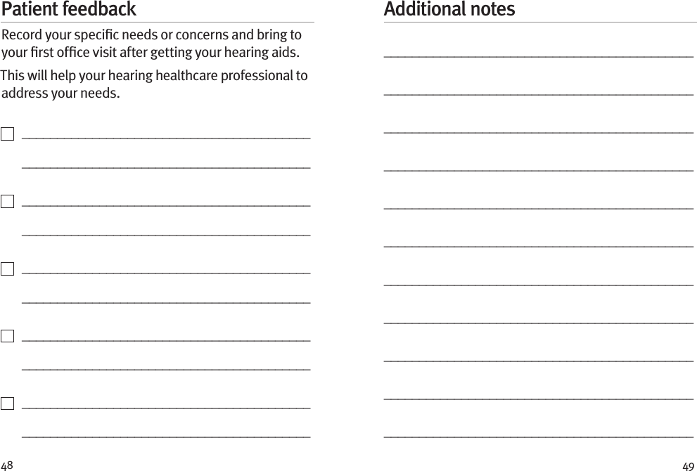 48 49Patient feedbackRecord your speciﬁc needs or concerns and bring to your ﬁrst ofﬁce visit after getting your hearing aids. This will help your hearing healthcare professional to address your needs.    _________________________________________   _________________________________________    _________________________________________   _________________________________________    _________________________________________   _________________________________________    _________________________________________   _________________________________________    _________________________________________   _________________________________________Additional notes____________________________________________________________________________________________________________________________________________________________________________________________________________________________________________________________________________________________________________________________________________________________________________________________________________________________________________________________________________________________________