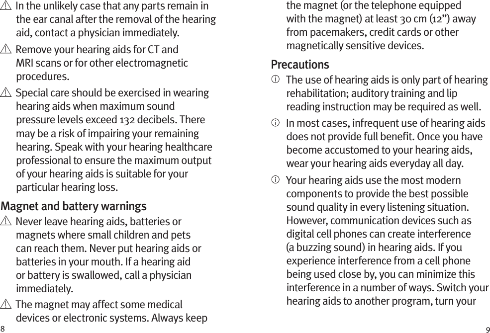 8 9    In the unlikely case that any parts remain in the ear canal after the removal of the hearing aid, contact a physician immediately.    Remove your hearing aids for CT and MRI scans or for other electromagnetic procedures.   Special care should be exercised in wearing hearing aids when maximum sound pressure levels exceed 132 decibels. There may be a risk of impairing your remaining hearing. Speak with your hearing healthcare professional to ensure the maximum output of your hearing aids is suitable for your particular hearing loss.Magnet and battery warnings   Never leave hearing aids, batteries or magnets where small children and pets can reach them. Never put hearing aids or batteries in your mouth. If a hearing aid or battery is swallowed, call a physician immediately.   The magnet may affect some medical devices or electronic systems. Always keep the magnet (or the telephone equipped with the magnet) at least 30 cm (12”) away from pacemakers, credit cards or other magnetically sensitive devices.Precautions   The use of hearing aids is only part of hearing rehabilitation; auditory training and lip reading instruction may be required as well.   In most cases, infrequent use of hearing aids does not provide full beneﬁt. Once you have become accustomed to your hearing aids, wear your hearing aids everyday all day.   Your hearing aids use the most modern components to provide the best possible sound quality in every listening situation. However, communication devices such as digital cell phones can create interference (a buzzing sound) in hearing aids. If you experience interference from a cell phone being used close by, you can minimize this interference in a number of ways. Switch your hearing aids to another program, turn your 