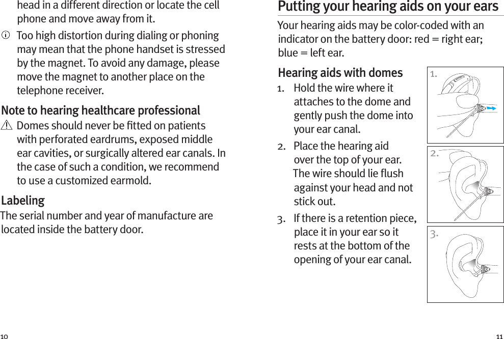 10 11head in a different direction or locate the cell phone and move away from it.   Too high distortion during dialing or phoning may mean that the phone handset is stressed by the magnet. To avoid any damage, please move the magnet to another place on the telephone receiver.Note to hearing healthcare professional   Domes should never be ﬁtted on patients with perforated eardrums, exposed middle ear cavities, or surgically altered ear canals. In the case of such a condition, we recommend to use a customized earmold.LabelingThe serial number and year of manufacture are located inside the battery door.Putting your hearing aids on your earsYour hearing aids may be color-coded with an indicator on the battery door: red = right ear; blue = left ear. Hearing aids with domes 1.   Hold the wire where it attaches to the dome and gently push the dome into your ear canal. 2.   Place the hearing aid over the top of your ear. The wire should lie ﬂush against your head and not stick out. 3.   If there is a retention piece, place it in your ear so it rests at the bottom of the opening of your ear canal.1.3.2.