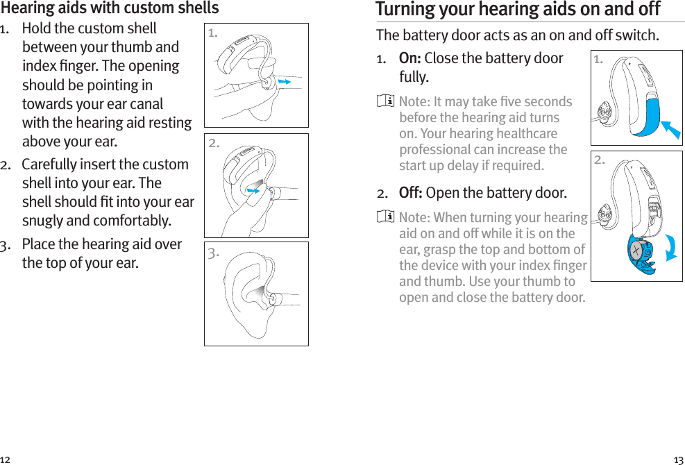 12 13Hearing aids with custom shells 1.    Hold the custom shell between your thumb and index ﬁnger. The opening should be pointing in towards your ear canal with the hearing aid resting above your ear. 2.   Carefully insert the custom shell into your ear. The shell should ﬁt into your ear snugly and comfortably.3.   Place the hearing aid over the top of your ear.Turning your hearing aids on and off The battery door acts as an on and off switch.1.   On: Close the battery door fully.    Note: It may take ﬁve seconds before the hearing aid turns on. Your hearing healthcare professional can increase the start up delay if required.2.   Off: Open the battery door.    Note: When turning your hearing aid on and off while it is on the ear, grasp the top and bottom of the device with your index ﬁnger and thumb. Use your thumb to open and close the battery door.1.2.1.2.3.