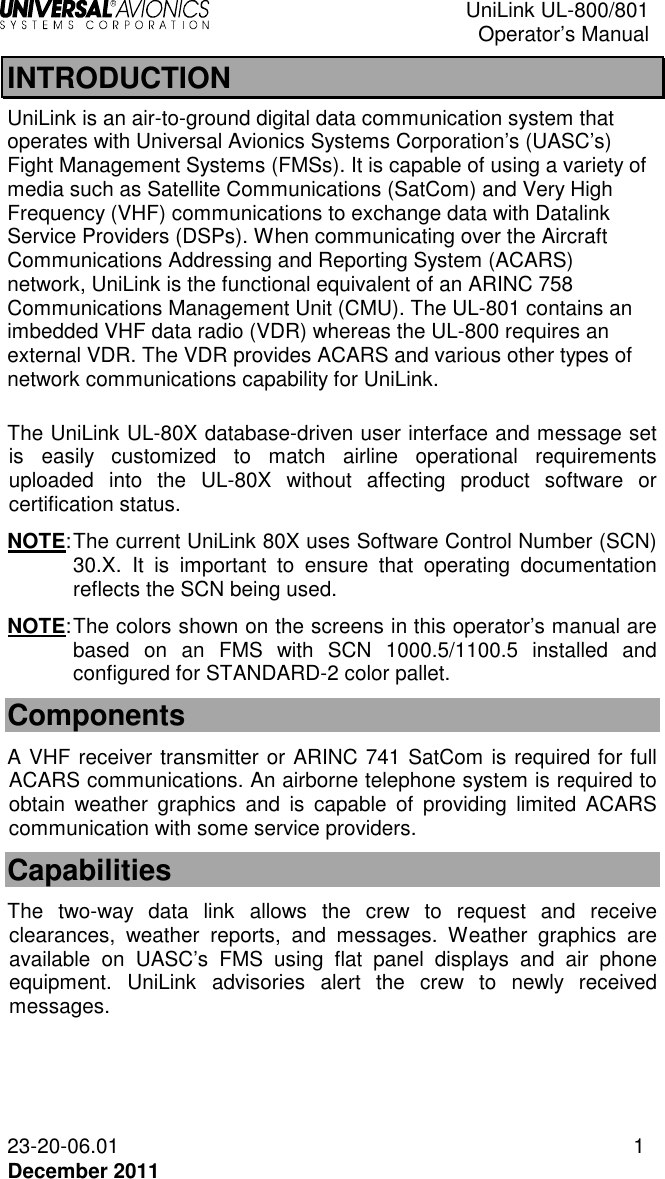  UniLink UL-800/801  Operator’s Manual  23-20-06.01 1 December 2011 INTRODUCTION UniLink is an air-to-ground digital data communication system that operates with Universal Avionics Systems Corporation’s (UASC’s) Fight Management Systems (FMSs). It is capable of using a variety of media such as Satellite Communications (SatCom) and Very High Frequency (VHF) communications to exchange data with Datalink Service Providers (DSPs). When communicating over the Aircraft Communications Addressing and Reporting System (ACARS) network, UniLink is the functional equivalent of an ARINC 758 Communications Management Unit (CMU). The UL-801 contains an imbedded VHF data radio (VDR) whereas the UL-800 requires an external VDR. The VDR provides ACARS and various other types of network communications capability for UniLink.  The UniLink UL-80X database-driven user interface and message set is  easily  customized  to  match  airline  operational  requirements uploaded  into  the  UL-80X  without  affecting  product  software  or certification status.  NOTE: The current UniLink 80X uses Software Control Number (SCN) 30.X.  It  is  important  to  ensure  that  operating  documentation reflects the SCN being used.  NOTE: The colors shown on the screens in this operator’s manual are based  on  an  FMS  with  SCN  1000.5/1100.5  installed  and configured for STANDARD-2 color pallet.    Components A VHF receiver transmitter or ARINC 741 SatCom is required for full ACARS communications. An airborne telephone system is required to obtain  weather  graphics  and  is  capable  of  providing  limited  ACARS communication with some service providers. Capabilities The  two-way  data  link  allows  the  crew  to  request  and  receive clearances,  weather  reports,  and  messages.  Weather  graphics  are available  on  UASC’s  FMS  using  flat  panel  displays  and  air  phone equipment.  UniLink  advisories  alert  the  crew  to  newly  received messages. 