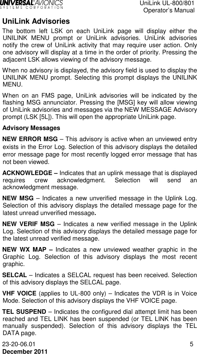 UniLink UL-800/801  Operator’s Manual  23-20-06.01 5 December 2011 UniLink Advisories  The  bottom  left  LSK  on  each  UniLink  page  will  display  either  the UNILINK  MENU  prompt  or  UniLink  advisories.  UniLink  advisories notify the  crew of UniLink activity that  may require user  action. Only one advisory will display at a time in the order of priority. Pressing the adjacent LSK allows viewing of the advisory message.  When no advisory is displayed, the advisory field is used to display the UNILINK MENU prompt. Selecting this prompt displays the UNILINK MENU.  When  on  an  FMS  page,  UniLink  advisories  will  be  indicated  by  the flashing MSG annunciator. Pressing the [MSG] key will allow viewing of UniLink advisories and messages via the NEW MESSAGE Advisory prompt (LSK [5L]). This will open the appropriate UniLink page. Advisory Messages NEW ERROR MSG – This advisory is active when an unviewed entry exists in the Error Log. Selection of this advisory displays the detailed error message page for most recently logged error message that has not been viewed. ACKNOWLEDGE – Indicates that an uplink message that is displayed requires  crew  acknowledgment.  Selection  will  send  an acknowledgment message. NEW MSG – Indicates a new unverified message in the Uplink Log. Selection of this advisory displays the detailed message page for the latest unread unverified message. NEW VERIF  MSG –  Indicates a new verified message in the Uplink Log. Selection of this advisory displays the detailed message page for the latest unread verified message. NEW  WX  MAP –  Indicates  a  new  unviewed  weather  graphic  in  the Graphic  Log.  Selection  of  this  advisory  displays  the  most  recent graphic. SELCAL – Indicates a SELCAL request has been received. Selection of this advisory displays the SELCAL page. VHF VOICE (applies to UL-800 only) – Indicates the VDR is in Voice Mode. Selection of this advisory displays the VHF VOICE page. TEL SUSPEND – Indicates the configured dial attempt limit has been reached and TEL LINK has been suspended (or TEL LINK has been manually  suspended).  Selection  of  this  advisory  displays  the  TEL DATA page. 