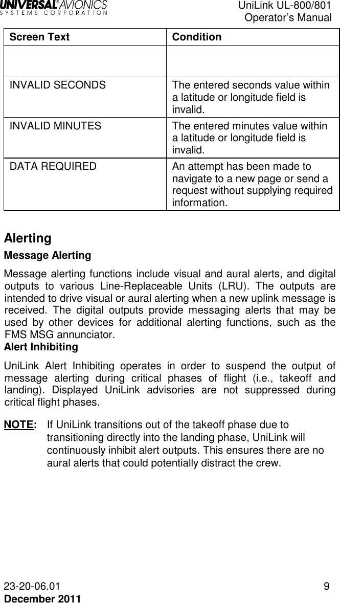  UniLink UL-800/801  Operator’s Manual  23-20-06.01 9 December 2011 Screen Text  Condition   INVALID SECONDS  The entered seconds value within a latitude or longitude field is invalid. INVALID MINUTES  The entered minutes value within a latitude or longitude field is invalid. DATA REQUIRED  An attempt has been made to navigate to a new page or send a request without supplying required information.  Alerting Message Alerting Message alerting functions include visual and aural alerts, and digital outputs  to  various  Line-Replaceable  Units  (LRU).  The  outputs  are intended to drive visual or aural alerting when a new uplink message is received.  The  digital  outputs  provide  messaging  alerts  that  may  be used  by  other  devices  for  additional  alerting  functions,  such  as  the FMS MSG annunciator.  Alert Inhibiting UniLink  Alert  Inhibiting  operates  in  order  to  suspend  the  output  of message  alerting  during  critical  phases  of  flight  (i.e.,  takeoff  and landing).  Displayed  UniLink  advisories  are  not  suppressed  during critical flight phases. NOTE:  If UniLink transitions out of the takeoff phase due to transitioning directly into the landing phase, UniLink will continuously inhibit alert outputs. This ensures there are no aural alerts that could potentially distract the crew. 