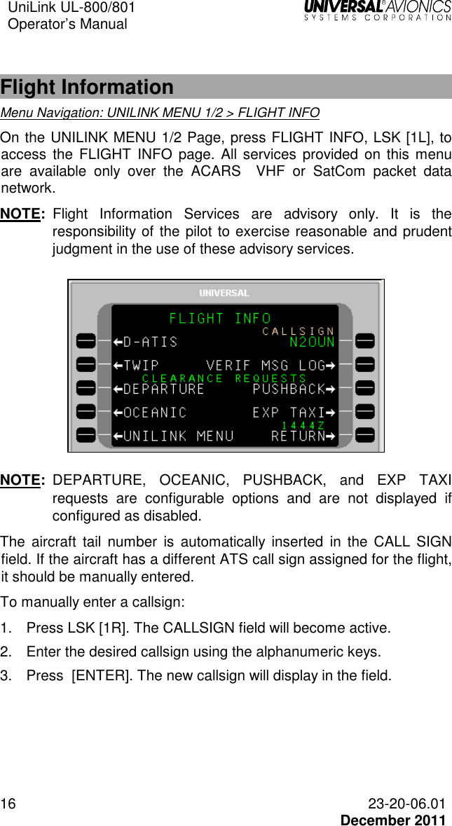 UniLink UL-800/801  Operator’s Manual   16 23-20-06.01   December 2011  Flight Information Menu Navigation: UNILINK MENU 1/2 &gt; FLIGHT INFO  On the UNILINK MENU 1/2 Page, press FLIGHT INFO, LSK [1L], to access the FLIGHT  INFO page. All services  provided on this menu are  available  only  over  the  ACARS    VHF  or  SatCom  packet  data network. NOTE:  Flight  Information  Services  are  advisory  only.  It  is  the responsibility of the pilot to exercise reasonable and prudent judgment in the use of these advisory services.    NOTE:  DEPARTURE,  OCEANIC,  PUSHBACK,  and  EXP  TAXI requests  are  configurable  options  and  are  not  displayed  if configured as disabled. The  aircraft  tail  number  is  automatically  inserted in  the  CALL  SIGN field. If the aircraft has a different ATS call sign assigned for the flight, it should be manually entered. To manually enter a callsign: 1.  Press LSK [1R]. The CALLSIGN field will become active. 2.  Enter the desired callsign using the alphanumeric keys. 3.  Press  [ENTER]. The new callsign will display in the field.  