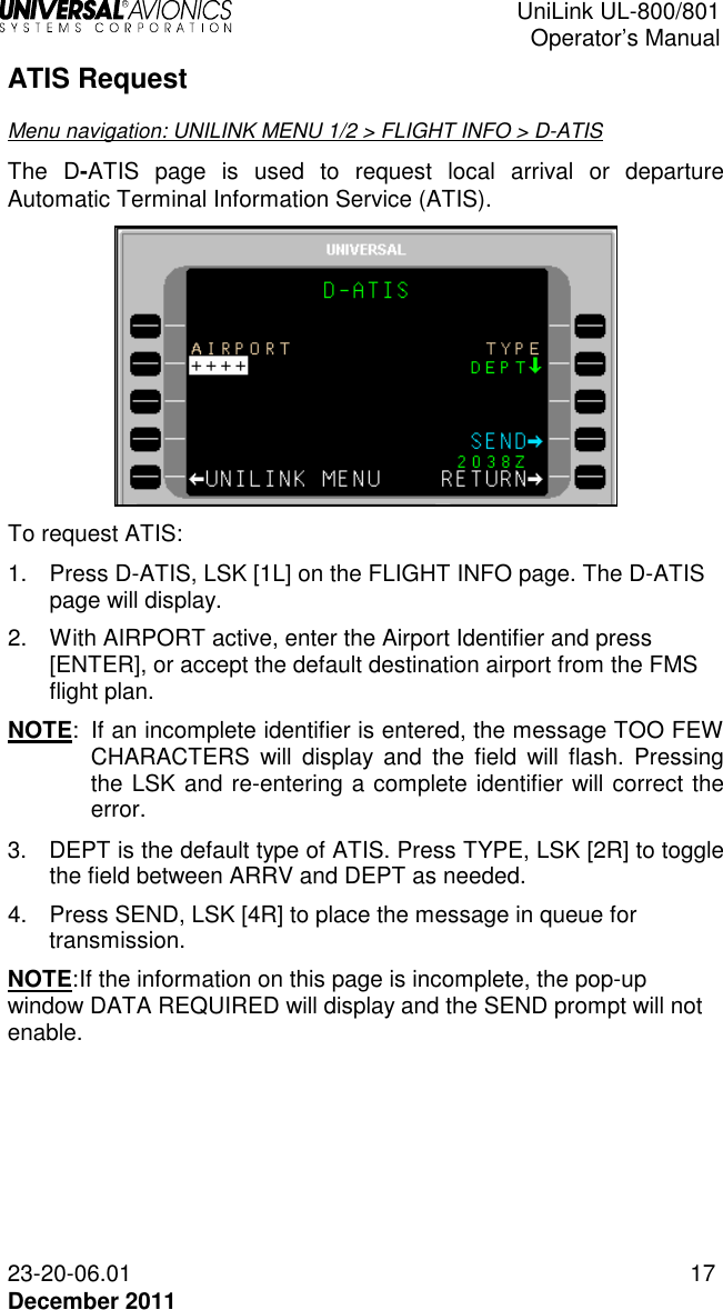  UniLink UL-800/801  Operator’s Manual  23-20-06.01 17 December 2011 ATIS Request Menu navigation: UNILINK MENU 1/2 &gt; FLIGHT INFO &gt; D-ATIS The D-ATIS  page  is  used  to  request  local  arrival  or  departure Automatic Terminal Information Service (ATIS).  To request ATIS: 1.  Press D-ATIS, LSK [1L] on the FLIGHT INFO page. The D-ATIS page will display. 2.  With AIRPORT active, enter the Airport Identifier and press [ENTER], or accept the default destination airport from the FMS flight plan. NOTE:  If an incomplete identifier is entered, the message TOO FEW CHARACTERS  will  display  and  the  field  will  flash.  Pressing the LSK and re-entering a complete identifier will correct the error. 3.  DEPT is the default type of ATIS. Press TYPE, LSK [2R] to toggle the field between ARRV and DEPT as needed. 4.  Press SEND, LSK [4R] to place the message in queue for transmission. NOTE: If the information on this page is incomplete, the pop-up window DATA REQUIRED will display and the SEND prompt will not enable.